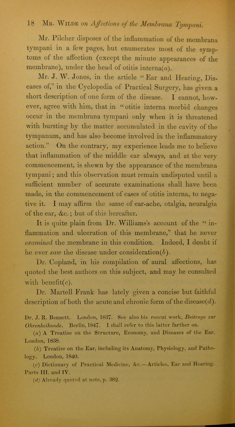 Mr. Pilcher disposes of tire inflammation of the membrana tympani in a few pages, but enumerates most of the symp- toms oi the affection (except the minute appearances of the membrane), under the head of otitis interna(a). Mr. J. W. Jones, in the article “Ear and Hearing, Dis- eases of,’ m the Cyclopedia of Practical Surgery, has given a short description of one form of the disease. I cannot, how- ever, agree with him, that in “otitis interna morbid changes occur in the membrana tympani only when it is threatened with bursting by the matter accumulated in the cavity of the tympanum, and has also become involved in the inflammatory action.” On the contrary, my experience leads me to believe that inflammation of the middle ear always, and at the very commencement, is shewn by the appearance of the membrana tympani; and this observation must remain undisputed until a sufficient number of accurate examinations shall have been made, in the commencement of cases of otitis interna, to nega- tive it. I may affirm the same of ear-ache, otalgia, neuralgia of the ear, &e.; but of this hereafter. It is quite plain from Dr. Williams’s account of the “ in- flammation and ulceration of this membrane,” that he never examined the membrane in this condition. Indeed, I doubt if he ever saw the disease under consideration^). Dr. Copland, in his compilation of aural affections, has quoted the best authors on this subject, and may be consulted with benefit(c). Dr. Martell Frank has lately given a concise but faithful description of both the acute and chronic form of the disease^/). Dr. J. R. Bennett. London, 1837. See also his recent work, Beitraije zur Ohrenheikunde. Berlin, 1847. 1 shall refer to this latter farther on. («) A Treatise on the Structure, Economy, and Diseases of the Ear. London, 1838. (b) Treatise on the Eai', including its Anatomy, Physiology, and Patho- logy. London, 1840. (c) Dictionary of Practical Medicine, &e.—Articles, Ear and Hearing. Parts III. and IV. (d) Already quoted at note, p. 382.