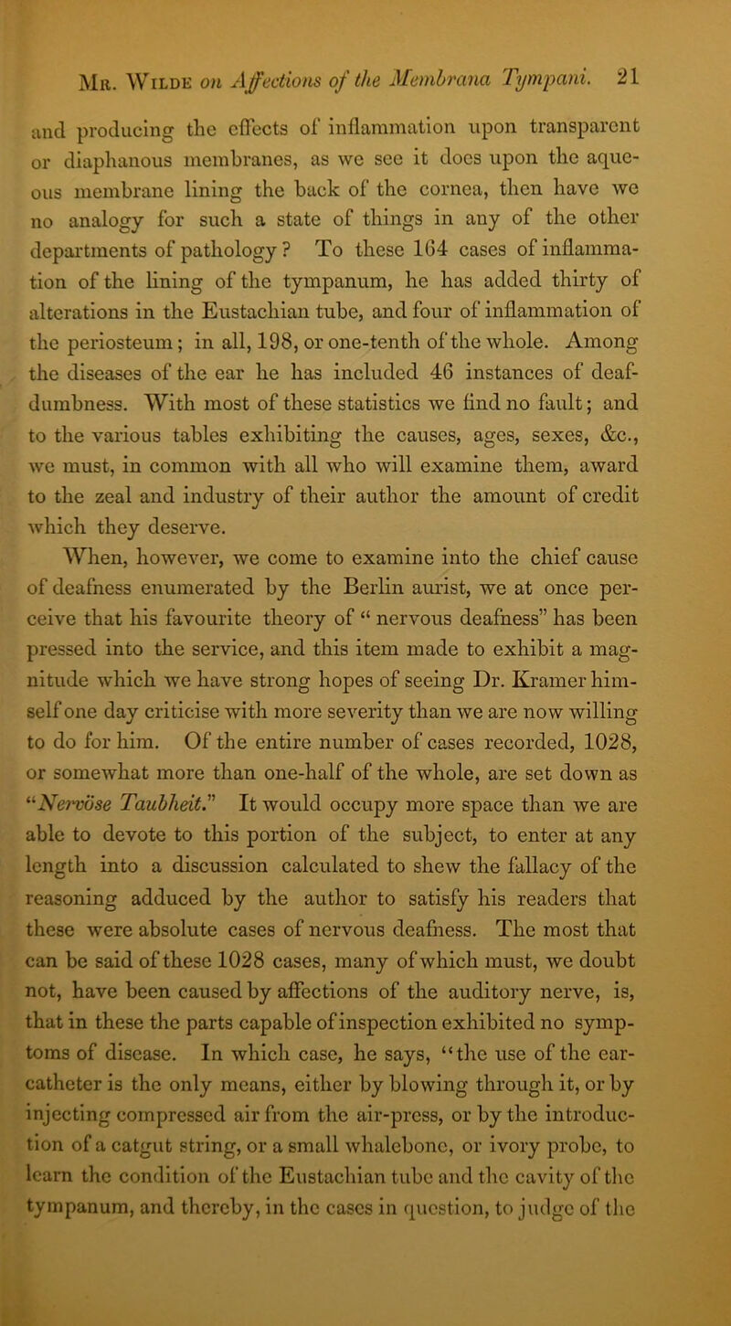 and producing the effects of inflammation upon transparent or diaphanous membranes, as we sec it docs upon the aque- ous membrane lining the back of the cornea, then have we no analogy for such a state of things in any of the other departments of pathology ? To these 164 cases of inflamma- tion of the lining of the tympanum, he has added thirty of alterations in the Eustachian tube, and four of inflammation of the periosteum; in all, 198, or one-tenth of the whole. Among the diseases of the ear he has included 46 instances of deaf- dumbness. With most of these statistics we And no fault; and to the various tables exhibiting the causes, ages, sexes, &c., we must, in common with all who will examine them, award to the zeal and industry of their author the amount of credit which they deserve. When, however, we come to examine into the chief cause of deafness enumerated by the Berlin aurist, we at once per- ceive that his favourite theory of “ nervous deafness” has been pressed into the service, and this item made to exhibit a mag- nitude which we have strong hopes of seeing Dr. Kramer him- self one day criticise with more severity than we are now willing to do for him. Of the entire number of cases recorded, 1028, or somewhat more than one-half of the whole, are set down as “Nervose Taubheit. It would occupy more space than we are able to devote to this portion of the subject, to enter at any length into a discussion calculated to shew the fallacy of the reasoning adduced by the author to satisfy his readers that these were absolute cases of nervous deafness. The most that can be said of these 1028 cases, many of which must, we doubt not, have been caused by affections of the auditory nerve, is, that in these the parts capable of inspection exhibited no symp- toms of disease. In which case, he says, “the use of the ear- catheter is the only means, either by blowing through it, or by injecting compressed air from the air-press, or by the introduc- tion of a catgut string, or a small whalebone, or ivory probe, to learn the condition of the Eustachian tube and the cavity of the tympanum, and thereby, in the cases in question, to judge of the