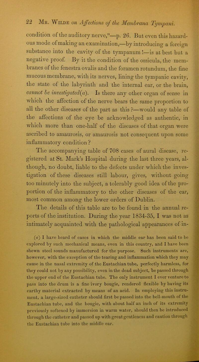 condition of the auditory nerve,”—p. 26. But even this hazard- ous mode of making an examination,—by introducing a foreign substance into the cavity of the tympanum !—is at best but a negative proof. By it the condition of the ossicula, the mem- branes of the fenestra ovalis and the foramen rotundum, the fine mucous membrane, with its nerves, lining the tympanic cavity, the state of the labyrinth and the internal car, or the brain, cannot be investigated fa). Is there any other organ of sense in ■which the affection of the nerve bears the same proportion to all the other diseases of the part as this ?—would any table of the affections of the eye be acknowledged as authentic, in which more than one-half of the diseases of that organ were ascribed to amaurosis, or amaurosis not consequent upon some inflammatory condition? The accompanying table of 708 cases of aural disease, re- gistered at St. Mark’s Hospital during the last three years, al- though, no doubt, liable to the defects under which the inves- tigation of these diseases still labour, gives, without going too minutely into the subject, a tolerably good idea of the pro- portion of the inflammatory to the other diseases of the ear, most common among the lower orders of Dublin. The details of this table are to be found in the annual re- ports of the institution. During the year 1834-35, I was not as intimately acquainted with the pathological appearances of in- (cr) I have heard of cases in which the middle ear has been said to be explored by such mechanical means, even in this country, and I have been shewn steel sounds manufactured for the purpose. Such instruments are, however, with the exception of the tearing and inflammation which they may cause in the nasal extremity of the Eustachian tube, perfectly harmless, for they could not by any possibility, even in the dead subject, be passed through the upper end of the Eustachian tube. The only instrument I ever venture to pass into the drum is a fine ivory bougie, rendered flexible by having its earthy material extracted by means of an acid. In employing this instru- ment, a large-sized catheter should first be passed into the bell-mouth of the Eustachian tube, and the bougie, with about half an inch of its extremity previously softened by immersion in warm water, should then be introduced through the catheter and passed up with great gentleness and caution through the Eustachian tube into the middle ear.