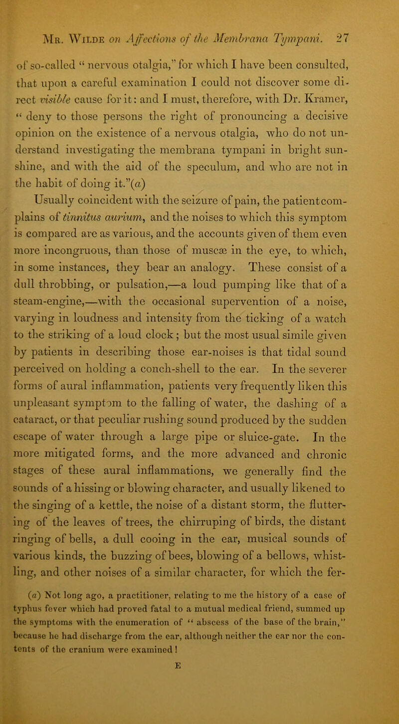 of so-called “ nervous otalgia,” for which I have been consulted, that upon a careful examination I could not discover some di- rect visible cause for it: and I must, therefore, with Dr. Kramer, “ deny to those persons the right of pronouncing a decisive opinion on the existence of a nervous otalgia, who do not un- derstand investigating the membrana tympani in bright sun- shine, and with the aid of the speculum, and who arc not in the habit of doing it.”(a) Usually coincident with the seizure of pain, the patientcom- plains of tinnitus annum, and the noises to which this symptom is compared are as various, and the accounts given of them even more incongruous, than those of muscae in the eye, to which, in some instances, they bear an analogy. These consist of a dull throbbing, or pulsation,—a loud pumping like that of a steam-engine,—with the occasional supervention of a noise, varying in loudness and intensity from the ticking of a watch to the striking of a loud clock; but the most usual simile given by patients in describing those ear-noises is that tidal sound perceived on holding a conch-shell to the ear. In the severer forms of aural inflammation, patients very frequently liken this unpleasant symptom to the falling of water, the dashing of a cataract, or that peculiar rushing sound produced by the sudden escape of water through a large pipe or sluice-gate. In the more mitigated forms, and the more advanced and chronic stages of these aural inflammations, we generally find the sounds of a hissing or blowing character, and usually likened to the singing of a kettle, the noise of a distant storm, the flutter- ing of the leaves of trees, the chirruping of birds, the distant ringing of bells, a dull cooing in the ear, musical sounds of various kinds, the buzzing of bees, blowing of a bellows, whist- ling, and other noises of a similar character, for which the fer- (a) Not long ago, a practitioner, relating to me the history of a ease of typhus fever which had proved fatal to a mutual medical friend, summed up the symptoms with the enumeration of “ abscess of the base of the brain,” because he had discharge from the ear, although neither the ear nor the con- tents of the cranium were examined ! E