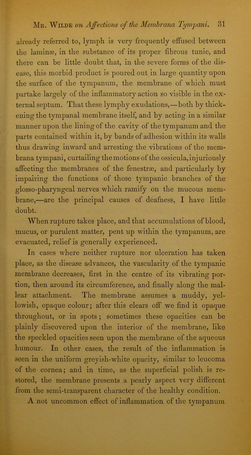 already referred to, lymph is very frequently effused between the laminae, in the substance of its proper fibrous tunic, and there can be little doubt that, in the severe forms of the dis- ease, this morbid product is poured out in large quantity upon the surface of the tympanum, the membrane of which must partake largely of the inflammatory action so visible in the ex- ternal septum. That these lymphy exudations,—both by thick- ening the tympanal membrane itself, and by acting in a similar manner upon the lining of the cavity of the tympanum and the parts contained within it, by bands of adhesion within its walls thus drawing inward and arresting the vibrations of the mem- brana tympani, curtailing the motions of the ossicula, injuriously affecting the membranes of the fenestras, and particularly by impairing the functions of those tympanic branches of the glosso-pharyngeal nerves which ramify on the mucous mem- brane,—are the principal causes of deafness, I have little doubt. When rupture takes place, and that accumulations of blood, mucus, or purulent matter, pent up within the tympanum, are evacuated, relief is generally experienced. In cases where neither rupture nor ulceration has taken place, as the disease advances, the vascularity of the tympanic membrane decreases, first in the centre of its vibrating por- tion, then around its circumfereuce, and finally along the mal- lear attachment. The membrane assumes a muddy, yel- lowish, opaque colour; after this clears off we find it opaque throughout, or in spots ; sometimes these opacities can be plainly discovered upon the interior of the membrane, like the speckled opacities seen upon the membrane of the aqueous humour. In other cases, the result of the inflammation is seen in the uniform greyish-white opacity, similar to leucoma of the cornea; and in time, as the superficial polish is re- stored, the membrane presents a pearly aspect very different from the semi-transparent character of the healthy condition. A not uncommon effect of inflammation of the tympanum