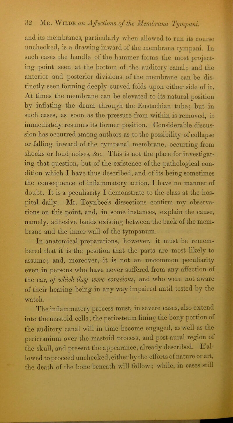 and its membranes, particularly when allowed to run its course unchecked, is a drawing inward of the membrana tympani. In such cases the handle of the hammer forms the most project- ing point seen at the bottom of the auditory canal; and the anterior and posterior divisions of the membrane can be dis- tinctly seen forming deeply curved folds upon either side of it. At times the membrane can be elevated to its natural position by inflating the drum through the Eustachian tube; but in such cases, as soon as the pressure from within is removed, it immediately resumes its former position. Considerable discus- sion has occurred among authors as to the possibility of collapse or falling inward of the tympanal membrane, occurring from shocks or loud noises, &c. This is not the place for investigat- ing that question, but of the existence of the pathological con- dition which I have thus described, and of its being sometimes the consequence of inflammatory action, I have no manner of doubt. It is a peculiarity I demonstrate to the class at the hos- pital daily. Mr. Toynbee’s dissections confirm my observa- tions on this point, and, in some instances, explain the cause, namely, adhesive bands existing between the back of the mem- brane and the inner wall of the tympanum. In anatomical preparations, however, it must be remem- bered that it is the position that the parts are most likely to assume; and, moreover, it is not an uncommon peculiarity even in persons who have never suffered from any affection of the ear, of which they icere conscious, and who were not aware of their hearing being in any way impaired until tested by the watch. The inflammatory process must, in severe cases, also extend into the mastoid cells; the periosteum lining the bony portion of the auditory canal will in time become engaged, as well as the pericranium over the mastoid process, and post-aural region of the skull, and present the appearance, already described. If al- lowed to proceed unchecked, either by the efforts of nature or ai t, the death of the bone beneath will follow; while, in cases still
