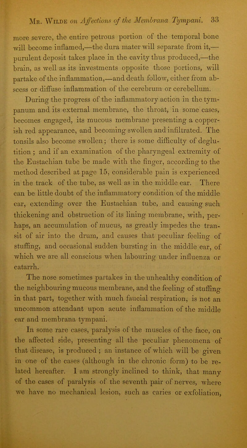 more severe, the entire petrous portion of the temporal hone will become inflamed,—the dura mater will separate from it,— purulent deposit takes place in the cavity thus produced,—the brain, as well as its investments opposite those portions, will partake of the inflammation,—and death follow, either from ab- scess or diffuse inflammation of the cerebrum or cerebellum. During the progress of the inflammatory action in the tym- panum and its external membrane, the throat, in some cases, becomes engaged, its mucous membrane presenting a copper- ish red appearance, and becoming swollen and infiltrated. The tonsils also become swollen; there is some difficulty of deglu- tition ; and if an examination of the pharyngeal extremity of the Eustachian tube be made with the finger, according to the method described at page 15, considerable pain is experienced in the track of the tube, as well as in the middle ear. There can be little doubt of the inflammatory condition of the middle ear, extending over the Eustachian tube, and causing such thickening and obstruction of its lining membrane, with, per- haps, an accumulation of mucus, as greatly impedes the tran- sit of air into the drum, and causes that peculiar feeling of stuffing, and occasional sudden bursting in the middle ear, of which we are all conscious when labouring under influenza or catarrh. The nose sometimes partakes in the unhealthy condition of the neighbouring mucous membrane, and the feeling of stuffing in that part, together with much faucial respiration, is not an uncommon attendant upon acute inflammation of the middle ear and membrana tympani. In some rare cases, paralysis of the muscles of the face, on the affected side, presenting all the peculiar phenomena of that disease, is produced ; an instance of which will be given in one of the cases (although in the chronic form) to be re- lated hereafter. I am strongly inclined to think, that many of the cases of paralysis of the seventh pair of nerves, where we have no mechanical lesion, such as caries or exfoliation,