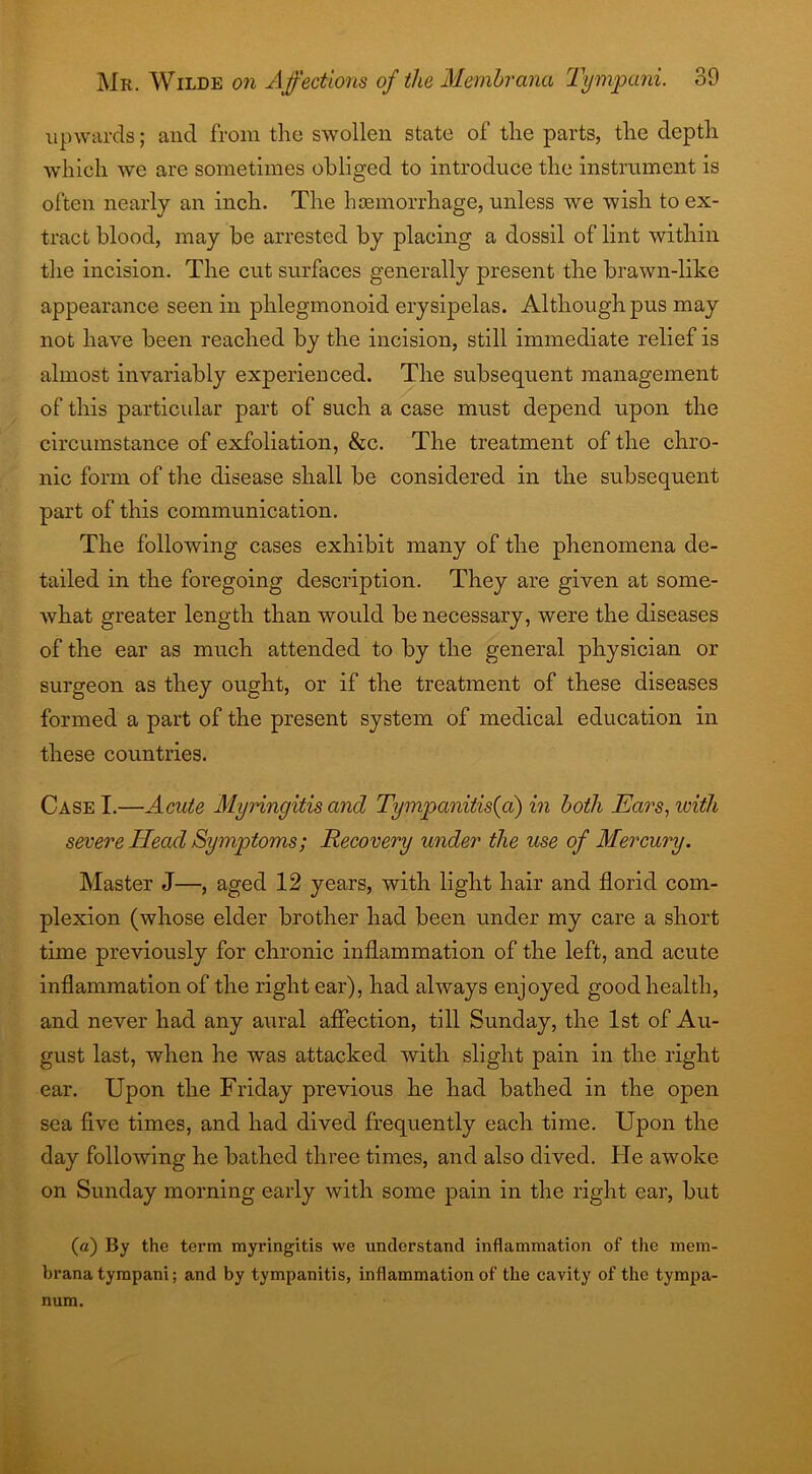 upwards; and from the swollen state of the parts, the depth which we are sometimes obliged to introduce the instrument is often nearly an inch. The haemorrhage, unless we wish to ex- tract blood, may be arrested by placing a dossil of lint within the incision. The cut surfaces generally present the brawn-lilce appearance seen in phlegmonoid erysipelas. Although pus may not have been reached by the incision, still immediate relief is almost invariably experienced. The subsequent management of this particular part of such a case must depend upon the circumstance of exfoliation, &c. The treatment of the chro- nic form of the disease shall be considered in the subsequent part of this communication. The following cases exhibit many of the phenomena de- tailed in the foregoing description. They are given at some- what greater length than would be necessary, were the diseases of the ear as much attended to by the general physician or surgeon as they ought, or if the treatment of these diseases formed a part of the present system of medical education in these countries. Case I.—Acute Myringitis and Tympanitis(a) in both Ears, with severe Head Symptoms; Recovery under the use of Mercury. Master J—, aged 12 years, with light hair and florid com- plexion (whose elder brother had been under my care a short time previously for chronic inflammation of the left, and acute inflammation of the right ear), had always enjoyed good health, and never had any aural affection, till Sunday, the 1st of Au- gust last, when he was attacked with slight pain in the right ear. Upon the Friday previous he had bathed in the open sea five times, and had dived frequently each time. Upon the day following he bathed three times, and also dived. He awoke on Sunday morning early with some pain in the right ear, but (a) By the term myringitis vve understand inflammation of the mem- brana tympani; and by tympanitis, inflammation of the cavity of the tympa- num.