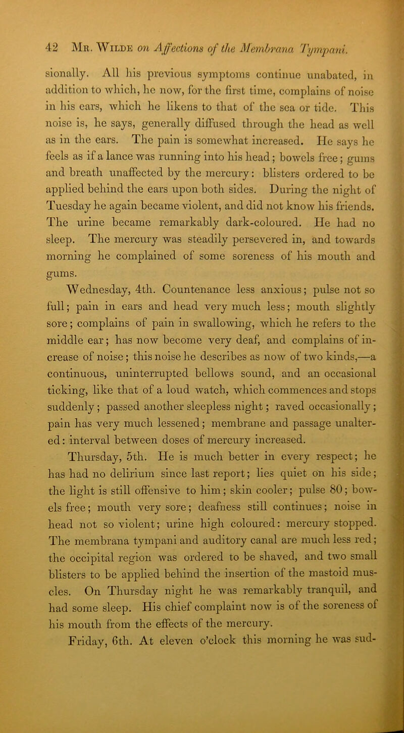 sionally. All his previous symptoms continue unabated, in addition to which, he now, for the first time, complains of noise in his cars, which he likens to that of the sea or tide. This noise is, he says, generally diffused through the head as well as in the ears. The pain is somewhat increased. He says he feels as if a lance was running into his head; bowels free; gums and breath unaffected by the mercury: blisters ordered to be applied behind the ears upon both sides. During the night of Tuesday he again became violent, and did not know his friends. The urine became remarkably dark-coloured. He had no sleep. The mercury was steadily persevered in, and towards morning he complained of some soreness of his mouth and gums. Wednesday, 4th. Countenance less anxious; pulse not so full; pain in ears and head very much less; mouth slightly sore; complains of pain in swallowing, which he refers to the middle ear; has now become very deaf, and complains of in- crease of noise; this noise he describes as now of two kinds,—a continuous, uninterrupted bellows sound, and an occasional ticking, like that of a loud watch, which commences and stops suddenly; passed another sleepless night; raved occasionally; pain has very much lessened; membrane and passage unalter- ed : interval between doses of mercury increased. Thursday, 5th. He is much better in every respect; he has had no delirium since last report; lies quiet on his side; the light is still offensive to him; skin cooler; pulse 80; bow- els free; mouth very sore; deafness still continues; noise in head not so violent; urine high coloured: mercury stopped. The membrana tympani and auditory canal are much less red; the occipital region was ordered to be shaved, and two small blisters to be applied behind the insertion of the mastoid mus- cles. On Thursday night he was remarkably tranquil, and had some sleep. His chief complaint now is of the soreness of his mouth from the effects of the mercury. Friday, 6th. At eleven o’clock this morning he was sud-