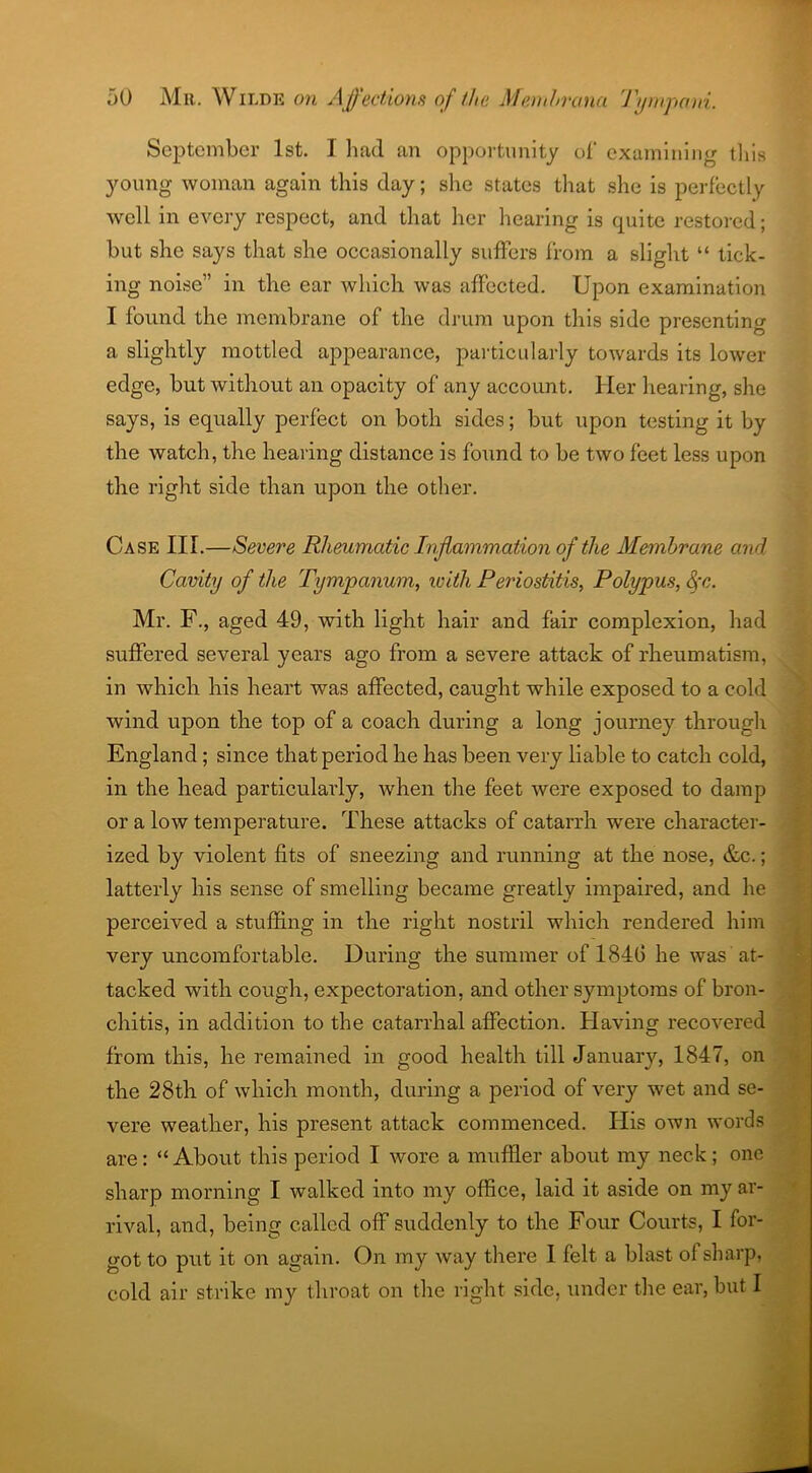 September 1st. I had an opportunity of examining this young woman again this day; she states that she is perfectly well in every respect, and that her hearing is quite restored; but she says that she occasionally suffers from a slight “ tick- ing noise” in the ear which was affected. Upon examination I found the membrane of the drum upon this side presenting a slightly mottled appearance, particularly towards its lower edge, but without an opacity of any account. Her hearing, she says, is equally perfect on both sides; but upon testing it by the watch, the hearing distance is found to be two feet less upon the right side than upon the other. Case III.—Severe Rheumatic Inflammation of the Membrane ami Cavity of the Tympanum, ivitli Periostitis, Polypus, Sfc. Mr. F., aged 49, with light hair and fair complexion, had suffered several years ago from a severe attack of rheumatism, in which his heart was affected, caught while exposed to a cold wind upon the top of a coach during a long journey through England; since that period he has been very liable to catch cold, in the head particularly, when the feet were exposed to damp or a low temperature. These attacks of catarrh were character- ized by violent fits of sneezing and running at the nose, &c.; latterly his sense of smelling became greatly impaired, and he perceived a stuffing in the right nostril which rendered him very uncomfortable. During the summer of 1846 he was at- tacked with cough, expectoration, and other symptoms of bron- chitis, in addition to the catarrhal affection. Having recovered from this, he remained in good health till January, 1847, on the 28th of which month, during a period of very wet and se- vere weather, his present attack commenced. His own words are: “About this period I wore a muffler about my neck; one sharp morning I walked into my office, laid it aside on my ar- rival, and, being called off suddenly to the Four Courts, I for- got to put it on again. On my way there I felt a blast of sharp, cold air strike my throat on the right side, under the ear, but I