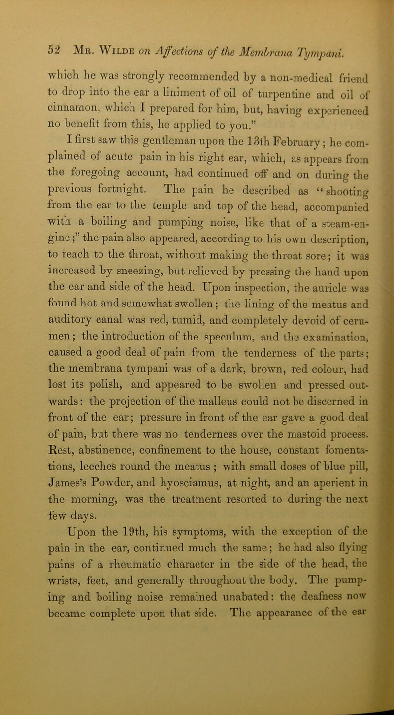 which lie was strongly recommended by a non-medical friend to drop into the ear a liniment of oil of turpentine and oil of cinnamon, which I prepared for him, but, having experienced no benefit from this, he applied to you.” I first saw this gentleman upon the 13th February; he com- plained of acute pain in his right ear, which, as appears from the foregoing account, had continued off and on during the previous fortnight. The pain he described as “ shooting from the ear to the temple and top of the head, accompanied with a boiling and pumping noise, like that of a steam-en- gine the pain also appeared, according to his own description, to reach to the throat, without making the throat sore; it was increased by sneezing, but relieved by pressing the hand upon the ear and side of the head. Upon inspection, the auricle was found hot and somewhat swollen; the lining of the meatus and auditory canal was red, tumid, and completely devoid of ceru- men ; the introduction of the speculum, and the examination, caused a good deal of pain from the tenderness of the parts; the mernbrana tympani was of a dark, brown, red colour, had lost its polish, and appeared to be swollen and pressed out- wards: the projection of the malleus could not be discerned in front of the ear; pressure in front of the ear gave a good deal of pain, but there was no tenderness over the mastoid process. Rest, abstinence, confinement to the house, constant fomenta- tions, leeches round the meatus ; with small doses of blue pill, James’s Powder, and hyosciamus, at night, and an aperient in the morning, was the treatment resorted to during the next few days. Upon the 19th, his symptoms, with the exception of the pain in the ear, continued much the same; he had also flying pains of a rheumatic character in the side of the head, the wrists, feet, and generally throughout the body. The pump- ing and boiling noise remained unabated: the deafness now became complete upon that side. The appearance of the ear