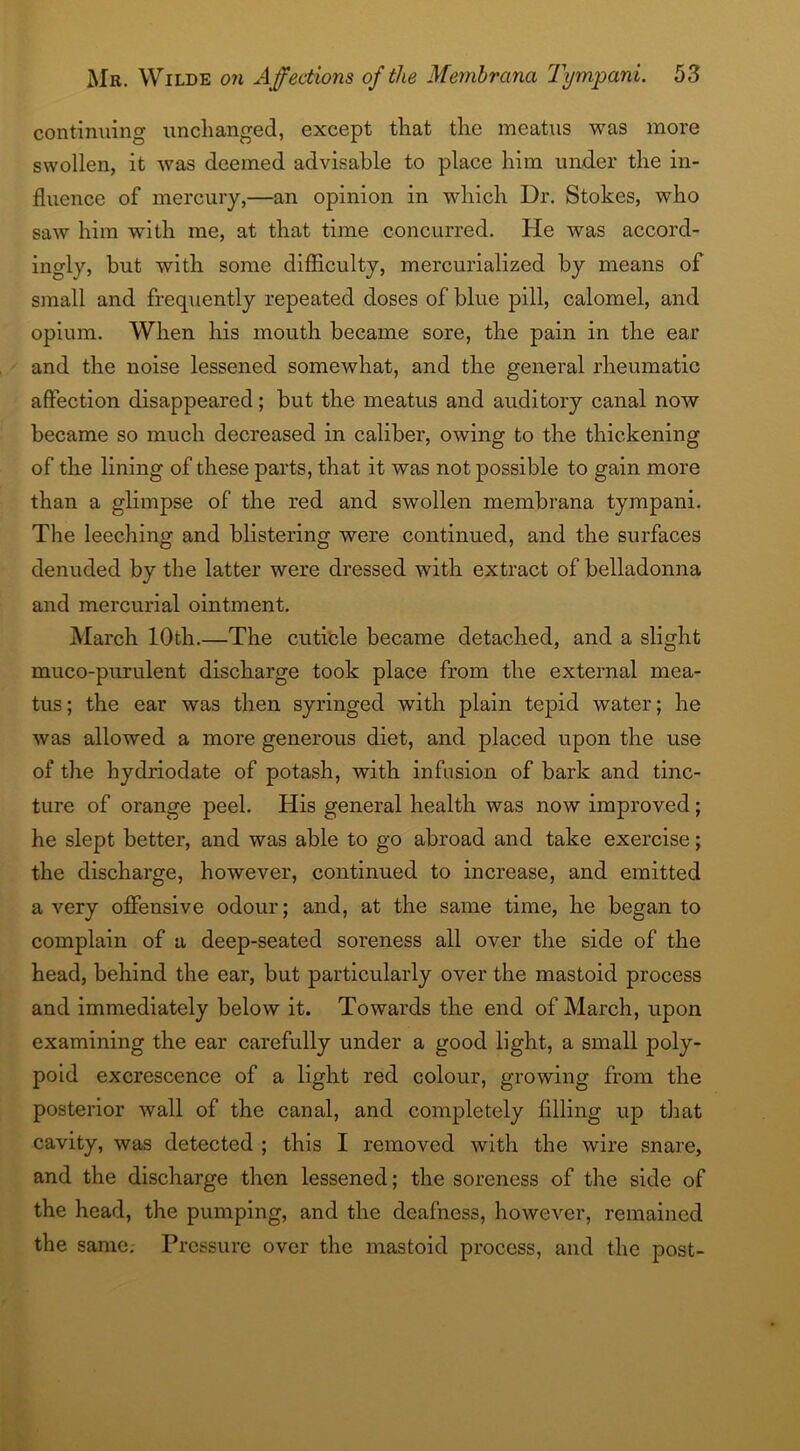 continuing unchanged, except that the meatus was more swollen, it was deemed advisable to place him under the in- fluence of mercury,—an opinion in which Dr. Stokes, who saw him with me, at that time concurred. He was accord- ingly, but with some difficulty, mercurialized by means of small and frequently repeated doses of blue pill, calomel, and opium. When his mouth became sore, the pain in the ear and the noise lessened somewhat, and the general rheumatic affection disappeared; but the meatus and auditory canal now became so much decreased in caliber, owing to the thickening of the lining of these parts, that it was not possible to gain more than a glimpse of the red and swollen membrana tympani. The leeching and blistering were continued, and the surfaces denuded by the latter were dressed with extract of belladonna and mercurial ointment. March 10th.—The cuticle became detached, and a slight muco-purulent discharge took place from the external mea- tus; the ear was then syringed with plain tepid water; he was allowed a more generous diet, and placed upon the use of the hydriodate of potash, with infusion of bark and tinc- ture of orange peel. His general health was now improved; he slept better, and was able to go abroad and take exercise; the discharge, however, continued to increase, and emitted a very offensive odour; and, at the same time, he began to complain of a deep-seated soreness all over the side of the head, behind the ear, but particularly over the mastoid process and immediately below it. Towards the end of March, upon examining the ear carefully under a good light, a small poly- poid excrescence of a light red colour, growing from the posterior wall of the canal, and completely filling up that cavity, was detected ; this I removed with the wire snare, and the discharge then lessened; the soreness of the side of the head, the pumping, and the deafness, however, remained the same. Pressure over the mastoid process, and the post-