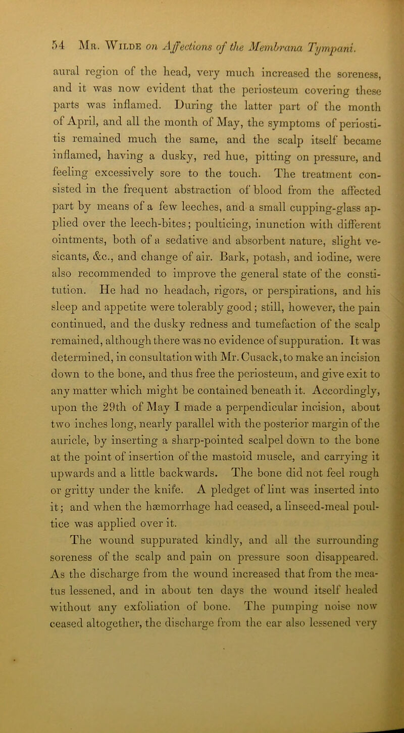 aural region of the head, very much increased the soreness, and it was now evident that the periosteum covering these parts was inflamed. During the latter part of the month of April, and all the month of May, the symptoms of periosti- tis remained much the same, and the scalp itself became inflamed, having a dusky, red hue, pitting on pressure, and feeling excessively sore to the touch. The treatment con- sisted in the frequent abstraction of blood from the affected part by means of a few leeches, and a small cupping-glass ap- plied over the leech-bites; poulticing, inunction with different ointments, both of a sedative and absorbent nature, slight ve- sicants, &c., and change of air. Bark, potash, and iodine, were also recommended to improve the general state of the consti- tution. He had no headach, rigors, or perspirations, and his sleep and appetite were tolerably good; still, however, the pain continued, and the dusky redness and tumefaction of the scalp remained, although there was no evidence of suppuration. It was determined, in consultation with Mr. Cusack, to make an incision down to the bone, and thus free the periosteum, and give exit to any matter wdiich might be contained beneath it. Accordingly, upon the 29th of May I made a perpendicular incision, about two inches long, nearly parallel with the posterior margin of the auricle, by inserting a sharp-pointed scalpel down to the bone at the point of insertion of the mastoid muscle, and carrying it upwards and a little backwards. The bone did not feel rough or gritty under the knife. A pledget of lint was inserted into it; and when the hemorrhage had ceased, a linseed-meal poul- tice was applied over it. The wound suppurated kindly, and all the surrounding soreness of the scalp and pain on pressure soon disappeared. As the discharge from the wound increased that from the mea- tus lessened, and in about ten days the wound itself healed without any exfoliation of bone. The pumping noise now ceased altogether, the discharge from the car also lessened very