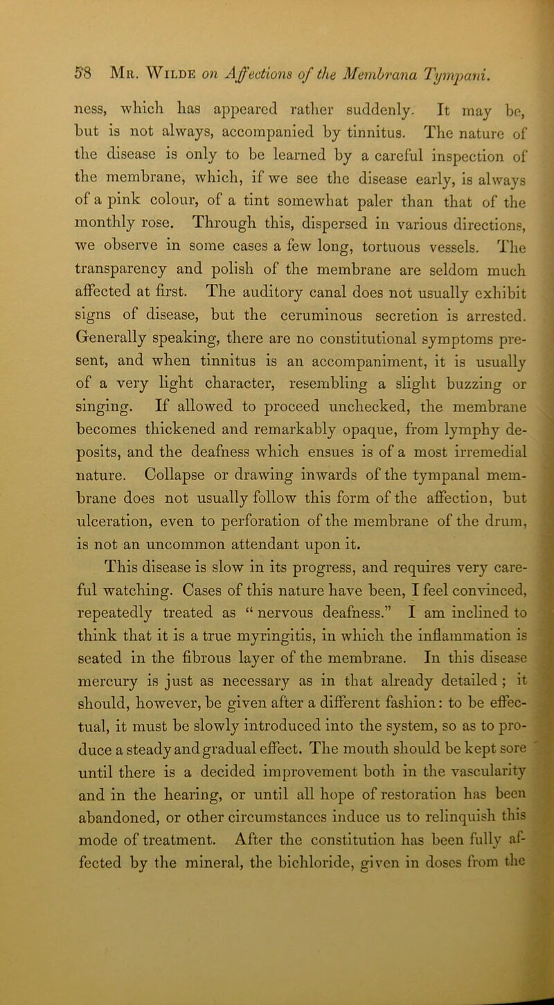 ness, which has appeared rather suddenly. It may be, but is not always, accompanied by tinnitus. The nature ol' the disease is only to be learned by a careful inspection of the membrane, which, if we see the disease early, is always of a pink colour, of a tint somewhat paler than that of the monthly rose. Through this, dispersed in various directions, we observe in some cases a few long, tortuous vessels. The transparency and polish of the membrane are seldom much affected at first. The auditory canal does not usually exhibit signs of disease, but the ceruminous secretion is arrested. Generally speaking, there are no constitutional symptoms pre- sent, and when tinnitus is an accompaniment, it is usually of a very light character, resembling a slight buzzing or singing. If allowed to proceed unchecked, the membrane becomes thickened and remarkably opaque, from lymphy de- posits, and the deafness which ensues is of a most irremedial nature. Collapse or drawing inwards of the tympanal mem- brane does not usually follow this form of the affection, but ulceration, even to perforation of the membrane of the drum, is not an uncommon attendant upon it. This disease is slow in its progress, and requires very care- ful watching. Cases of this nature have been, I feel convinced, repeatedly treated as “ nervous deafness.” I am inclined to think that it is a true myringitis, in which the inflammation is seated in the fibrous layer of the membrane. In this disease mercury is just as necessary as in that already detailed ; it should, however, be given after a different fashion: to be effec- tual, it must be slowly introduced into the system, so as to pro- duce a steady and gradual effect. The mouth should be kept sore until there is a decided improvement both in the vascularity and in the hearing, or until all hope of restoration has been abandoned, or other circumstances induce us to relinquish this mode of treatment. After the constitution has been fully af- fected by the mineral, the bichloride, given in doses from the