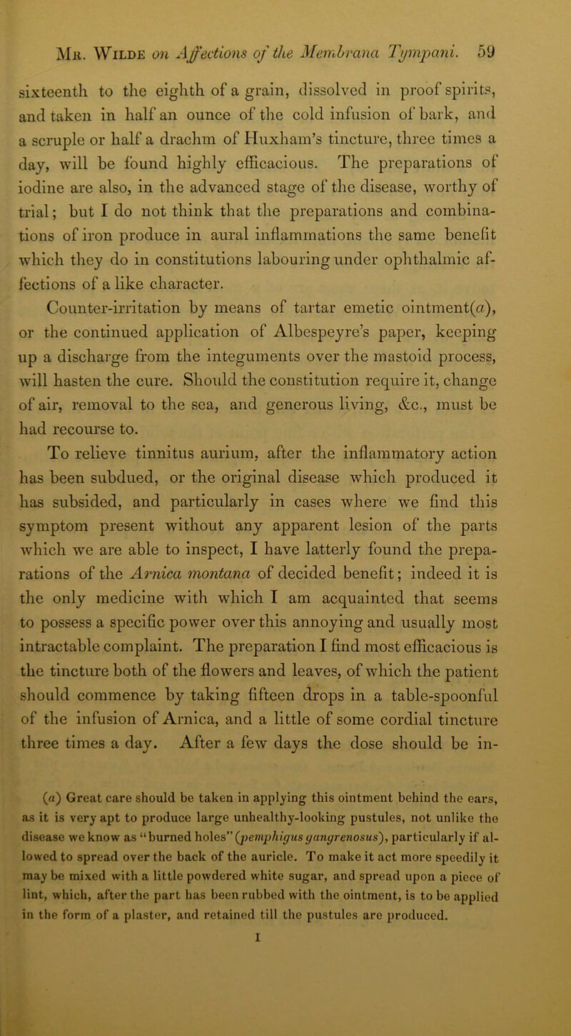 sixteenth to the eighth of a grain, dissolved in proof spirits, and taken in half an ounce of the cold infusion of bark, and a scruple or half a drachm of Huxham’s tincture, three times a day, will be found highly efficacious. The preparations of iodine are also, in the advanced stage of the disease, worthy of trial; but I do not think that the preparations and combina- tions of iron produce in aural inflammations the same benefit which they do in constitutions labouring under ophthalmic af- fections of a like character. Counter-irritation by means of tartar emetic ointment(a), or the continued application of Albespeyre’s paper, keeping- up a discharge from the integuments over the mastoid process, will hasten the cure. Should the constitution require it, change of air, removal to the sea, and generous living, &c., must be had recourse to. To relieve tinnitus aurium, after the inflammatory action has been subdued, or the original disease which produced it has subsided, and particularly in cases where we find this symptom present without any apparent lesion of the parts which we are able to inspect, I have latterly found the prepa- rations of the Arnica montana of decided benefit; indeed it is the only medicine with which I am acquainted that seems to possess a specific power over this annoying and usually most intractable complaint. The preparation I find most efficacious is the tincture both of the flowers and leaves, of which the patient .should commence by taking fifteen drops in a table-spoonful of the infusion of Arnica, and a little of some cordial tincture three times a day. After a few days the dose should be in- (a) Great care should be taken in applying this ointment behind the ears, as it is very apt to produce large unhealthy-looking pustules, not unlike the disease we know as “burned holes(pemphigusyanyrenosus), particularly if al- lowed to spread over the back of the auricle. To make it act more speedily it may be mixed with a little powdered white sugar, and spread upon a piece of lint, which, after the part has been rubbed with the ointment, is to be applied in the form of a plaster, and retained till the pustules are produced. 1