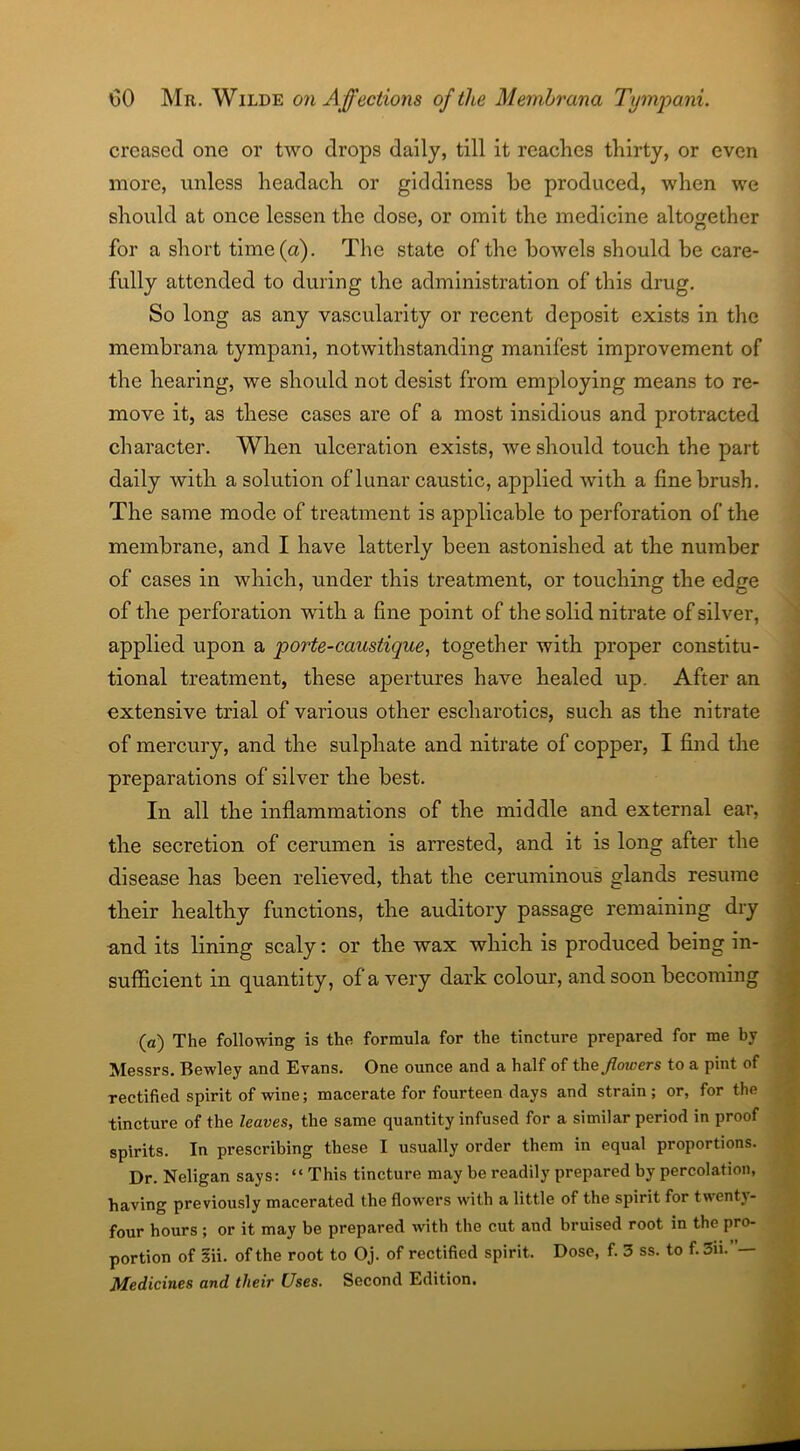 creased one or two drops daily, till it reaches thirty, or even more, unless headach or giddiness he produced, when we should at once lessen the dose, or omit the medicine altogether for a short time (a). The state of the bowels should be care- fully attended to during the administration of this drug. So long as any vascularity or recent deposit exists in the membrana tympani, notwithstanding manifest improvement of the hearing, we should not desist from employing means to re- move it, as these cases are of a most insidious and protracted character. When ulceration exists, we should touch the part daily with a solution of lunar caustic, applied with a fine brush. The same mode of treatment is applicable to perforation of the membrane, and I have latterly been astonished at the number of cases in which, under this treatment, or touching the edge of the perforation with a fine point of the solid nitrate of silver, applied upon a porte-caustique, together with proper constitu- tional treatment, these apertures have healed up. After an extensive trial of various other escharotics, such as the nitrate of mercury, and the sulphate and nitrate of copper, I find the preparations of silver the best. In all the inflammations of the middle and external ear, the secretion of cerumen is arrested, and it is long after the disease has been relieved, that the ceruminous glands resume their healthy functions, the auditory passage remaining dry and its lining scaly: or the wax which is produced being in- sufficient in quantity, of a very dark colour, and soon becoming (a) The following is the formula for the tincture prepared for me by Messrs. Bewley and Evans. One ounce and a half of the flowers to a pint of rectified spirit of wine; macerate for fourteen days and strain; or, for the tincture of the leaves, the same quantity infused for a similar period in proof spirits. In prescribing these I usually order them in equal proportions. Dr. Neligan says: “ This tincture may be readily prepared by percolation, having previously macerated the flowers with a little of the spirit for twenty- four hours ; or it may be prepared with the cut and bruised root in the pro- portion of Sii. of the root to Oj. of rectified spirit. Dose, f. 3 ss. to f.3u.— Medicines and their Uses. Second Edition.