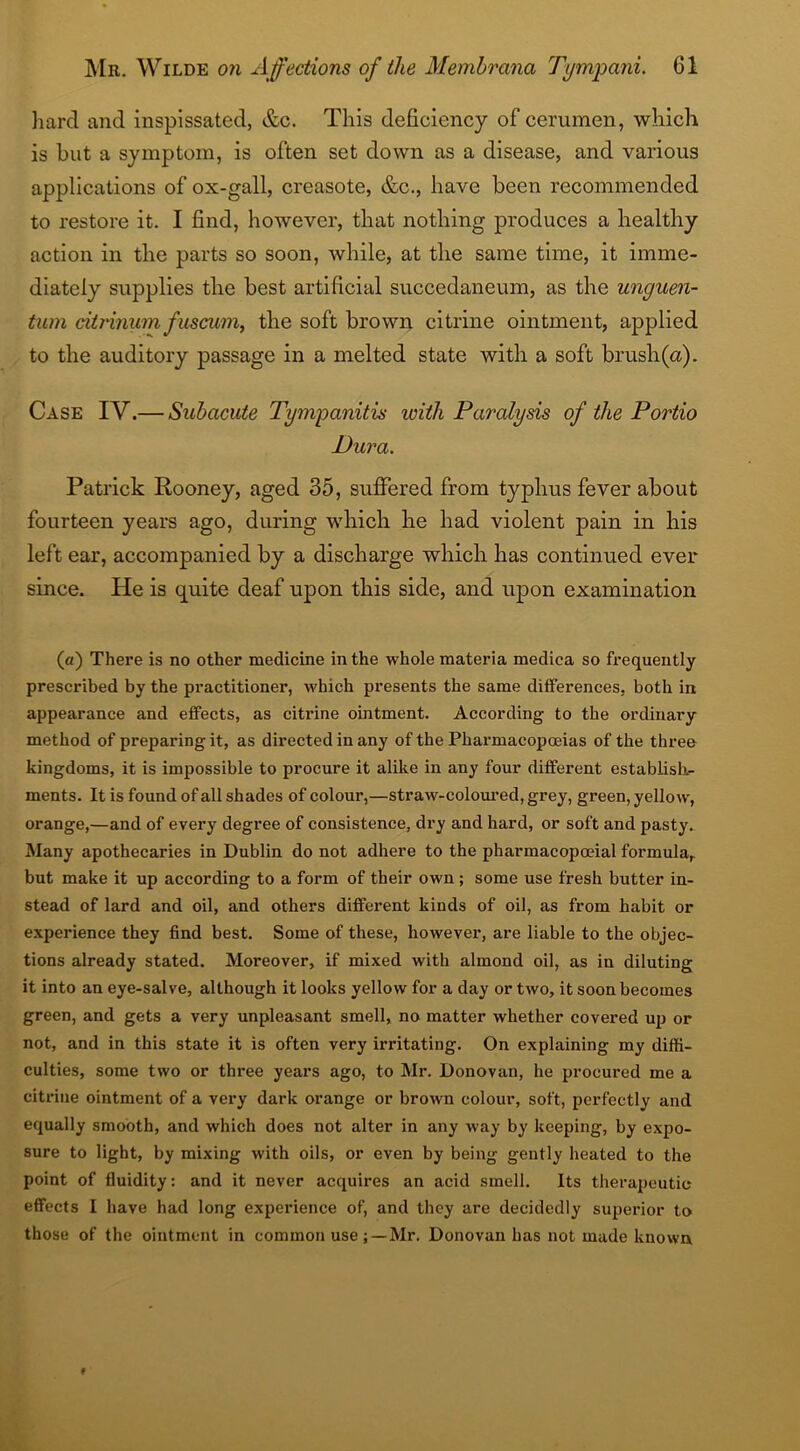 hard and inspissated, &c. This deficiency of cerumen, which is hut a symptom, is often set down as a disease, and various applications of ox-gall, creasote, &c., have been recommended to restore it. I find, however, that nothing produces a healthy action in the parts so soon, while, at the same time, it imme- diately supplies the best artificial succedaneum, as the unguen- tum citrinurn fuscum, the soft brown citrine ointment, applied to the auditory passage in a melted state with a soft brush (a). Case IV.— Subacute Tympanitis with Paralysis of the Portio Dura. Patrick Rooney, aged 35, suffered from typhus fever about fourteen years ago, during which he had violent pain in his left ear, accompanied by a discharge which has continued ever since. He is quite deaf upon this side, and upon examination (a) There is no other medicine in the whole materia medica so frequently prescribed by the practitioner, which presents the same differences, both in appearance and effects, as citrine ointment. According to the ordinary method of preparing it, as directed in any of the Pharmacopoeias of the three kingdoms, it is impossible to procure it alike in any four different establish- ments. It is found of all shades of colour,—straw-coloured, grey, green, yellow, orange,—and of every degree of consistence, dry and hard, or soft and pasty. Many apothecaries in Dublin do not adhere to the pharmacopoeial formula,, but make it up according to a form of their own; some use fresh butter in- stead of lard and oil, and others different kinds of oil, as from habit or experience they find best. Some of these, however, are liable to the objec- tions already stated. Moreover, if mixed with almond oil, as in diluting it into an eye-salve, although it looks yellow for a day or two, it soon becomes green, and gets a very unpleasant smell, no matter whether covered up or not, and in this state it is often very irritating. On explaining my diffi- culties, some two or three years ago, to Mr. Donovan, he procured me a citrine ointment of a very dark orange or brown colour, soft, perfectly and equally smooth, and which does not alter in any way by keeping, by expo- sure to light, by mixing with oils, or even by being gently heated to the point of fluidity: and it never acquires an acid smell. Its therapeutic effects I have had long experience of, and they are decidedly superior to those of the ointment in common useMr. Donovan has not made known