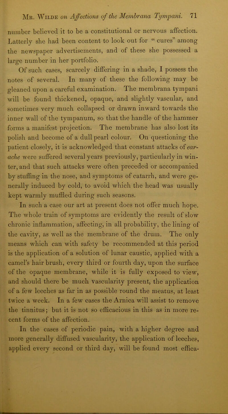 number believed it to be a constitutional or nervous affection. Latterly she had been content to look out for “ cures” among the newspaper advertisements, and of these she possessed a large number in her portfolio. Of such cases, scarcely differing in a shade, I possess the notes of several. In many of these the following may be gleaned upon a careful examination. The membrana tympani will be found thickened, opaque, and slightly vascular, and sometimes very much collapsed or drawn inward towards the inner wall of the tympanum, so that the handle of the hammer forms a manifest projection. The membrane has also lost its polish and become of a dull pearl colour. On questioning the patient closely, it is acknowledged that constant attacks of ear- ache were suffered several years previously, particularly in win- ter, and that such attacks were often preceded or accompanied by stuffing in the nose, and symptoms of catarrh, and were ge- nerally induced by cold, to avoid which the head was usually kept warmly muffled during such seasons. In such a case our art at present does not offer much hope. The whole train of symptoms are evidently the result of slow chronic inflammation, affecting, in all probability, the lining of the cavity, as well as the membrane of the drum. The only means which can with safety be recommended at this period is the application of a solution of lunar caustic, applied with a camel’s hairbrush, every third or fourth day, upon the surface of the opaque membrane, while it is fully exposed to view, and should there be much vascularity present, the application of a few leeches as far in as possible round the meatus, at least twice a week. In a few cases the Arnica will assist to remove the tinnitus; but it is not so efficacious in this as in more re- cent forms of the affection. In the cases of periodic pain, with a higher degree and more generally diffused vascularity, the application of leeches, applied every second or third day, will be found most effica-