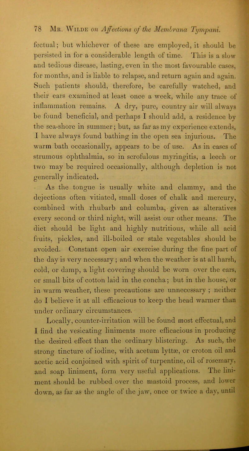 fectual; but whichever of these are employed, it should be persisted in for a considerable length of time. This is a slow and tedious disease, lasting, even in the most favourable cases, for months, and is liable to relapse, and return again and again. Such patients should, therefore, be carefully watched, and their ears examined at least once a week, while any trace of inflammation remains. A dry, pure, country air will always be found beneficial, and perhaps I should add, a residence by the sea-shore in summer; but, as far as my experience extends, I have always found bathing in the open sea injurious. The warm bath occasionally, appears to be of use. As in cases of strumous ophthalmia, so in scrofulous myringitis, a leech or two may be required occasionally, although depletion is not generally indicated. As the tongue is usually white and clammy, and the dejections often vitiated, small doses of chalk and mercury, combined with rhubarb and columba, given as alteratives every second or third night, will assist our other means. The diet should be light and highly nutritious, while all acid fruits, pickles, and ill-boiled or stale vegetables should be avoided. Constant open air exercise during the fine part of the day is very necessary; and when the weather is at all harsh, cold, or damp, a light covering should be worn over the ears, or small bits of cotton laid in the concha; but in the house, or in warm weather, these precautions are unnecessary ; neither do I believe it at all efficacious to keep the head warmer than under ordinary circumstances. Locally, counter-irritation will be found most effectual, and I find the vesicating liniments more efficacious in producing the desired effect than the ordinary blistering. As such, the strong tincture of iodine, with acetum lyttse, or croton oil and acetic acid conjoined with spirit of turpentine, oil of rosemary, and soap liniment, form very useful applications. The lini- ment should be rubbed over the mastoid process, and lower down, as far as the angle of the jaw, once or twice a day, until