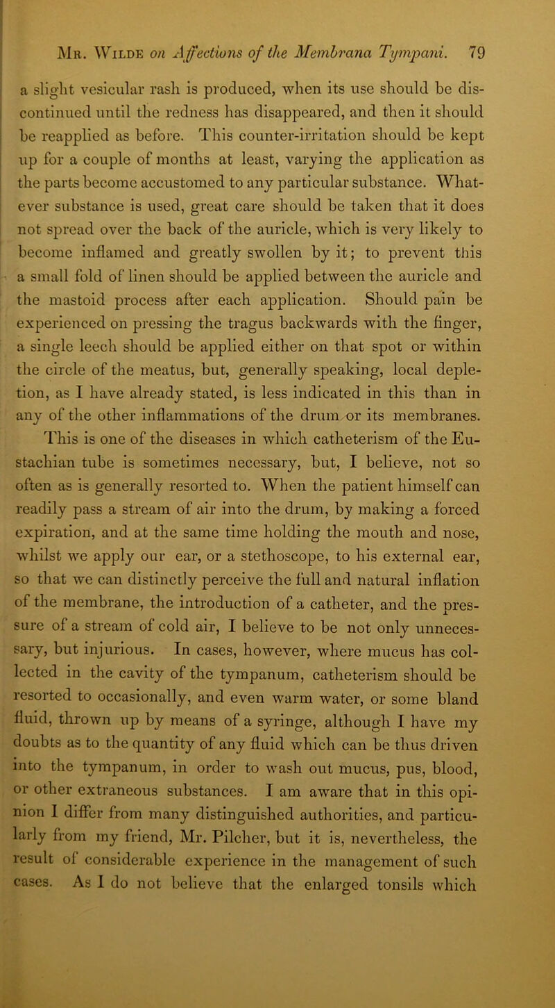 a slight vesicular rash is produced, when its use should be dis- continued until the redness has disappeared, and then it should be reapplied as before. This counter-irritation should be kept up for a couple of months at least, varying the application as the parts become accustomed to any particular substance. What- ever substance is used, great care should be taken that it does not spread over the back of the auricle, which is very likely to become inflamed and greatly swollen by it; to prevent this a small fold of linen should be applied between the auricle and the mastoid process after each application. Should pain be experienced on pressing the tragus backwards with the finger, a single leech should be applied either on that spot or within the circle of the meatus, but, generally speaking, local deple- tion, as I have already stated, is less indicated in this than in any of the other inflammations of the drum or its membranes. This is one of the diseases in which catheterism of the Eu- stachian tube is sometimes necessary, but, I believe, not so often as is generally resorted to. When the patient himself can readily pass a stream of air into the drum, by making a forced expiration, and at the same time holding the mouth and nose, whilst we apply our ear, or a stethoscope, to his external ear, so that we can distinctly perceive the full and natural inflation of the membrane, the introduction of a catheter, and the pres- sure of a stream of cold air, I believe to be not only unneces- sary, but injurious. In cases, however, where mucus has col- lected in the cavity of the tympanum, catheterism should be resorted to occasionally, and even warm water, or some bland fluid, thrown up by means of a syringe, although I have my doubts as to the quantity of any fluid which can be thus driven into the tympanum, in order to wash out mucus, pus, blood, or other extraneous substances. I am aware that in this opi- nion I differ from many distinguished authorities, and particu- larly from my friend, Mr. Pilcher, but it is, nevertheless, the result of considerable experience in the management of such cases. As I do not believe that the enlarged tonsils which