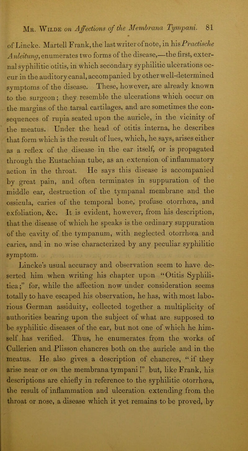 of Lincke. Martell Frank, the last writer of note, in his Pfractische A nleitung, enumerates two forms of the disease,—the first, exter- nal syphilitic otitis, in which secondary syphilitic ulcerations oc- cur in the auditory canal, accompanied by other well-determined symptoms of the disease. These, however, are already known to the surgeon; they resemble the ulcerations which occur on the margins of the tarsal cartilages, and are sometimes the con- sequences of rupia seated upon the auricle, in the vicinity of the meatus. Under the head of otitis interna, he describes that form which is the result of lues, which, he says, arises either as a reflex of the disease in the ear itself, or is propagated through the Eustachian tube, as an extension of inflammatory action in the throat. He says this disease is accompanied by great pain, and often terminates in suppuration of the middle ear, destruction of the tympanal membrane and the ossicula, caries of the temporal bone, profuse otorrhoea, and exfoliation, &c. It is evident, however, from his description, that the disease of which he speaks is the ordinary suppuration of the cavity of the tympanum, with neglected otorrhoea and caries, and in no wise characterized by any peculiar syphilitic symptom. Lincke’s usual accuracy and observation seem to have de- serted him when writing his chapter upon “Otitis Syphili- tica for, while the affection now under consideration seems totally to have escaped his observation, he has, with most labo- rious German assiduity, collected together a multiplicity of authorities bearing upon the subject of what are supposed to be syphilitic diseases of the ear, but not one of which he him- self has verified. Thus, he enumerates from the works of Cullerien and Plisson chancres both on the auricle and in the meatus. He also gives a description of chancres, “ if they arise near or on the membrana tympani!” but, like Frank, his descriptions are chiefly in reference to the syphilitic otorrhoea, the result of inflammation and ulceration extending from the throat or nose, a disease which it yet remains to be proved, by