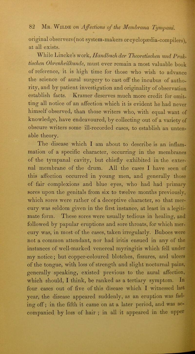 original observers (not system-makers or cyclopaedia-compilers), at all exists. While Lincke’s work, Handbuchder Theoretischen und Pi'ak- tischen Ohrenheilkunde, must ever remain a most valuable book of reference, it is high time for those who wish to advance the science of aural surgery to cast off the incubus of autho- rity, and by patient investigation and originality of observation establish facts. Kramer deserves much more credit for omit- ting all notice of an affection which it is evident he had never himself observed, than those writers who, with equal want of knowledge, have endeavoured, by collecting out of a variety of obscure writers some ill-recorded cases, to establish an unten- able theory. The disease which I am about to describe is an inflam- mation of a specific character, occurring in the membranes of the tympanal cavity, but chiefly exhibited in the exter- nal membrane of the drum. All the cases I have seen of this affection occurred in young men, and generally those of fair complexions and blue eyes, who had had primary sores upon the genitals from six to twelve months previously, which sores were rather of a deceptive character, so that mer- cury was seldom given in the first instance, at least in a legiti- mate form. These sores were usually tedious in healing, and followed by papular eruptions and sore throats, for which mer- cury was, in most of the cases, taken irregularly. Buboes were not a common attendant, nor had iritis ensued in any of the instances of well-marked venereal myringitis which fell under my notice; but copper-coloured blotches, fissures, and ulcers of the tongue, with loss of strength and slight nocturnal pains, generally speaking, existed previous to the aural affection, which should, I think, be ranked as a tertiary symptom. In four cases out of five of this disease which I witnessed last year, the disease appeared suddenly, as an eruption was fad- ing off; in the fifth it came on at a later period, and was ac- companied by loss of hair ; in all it appeared in the upper