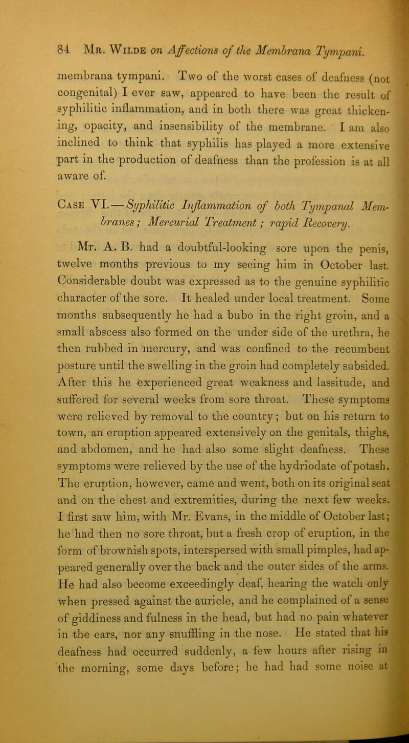 membrana tympani. Two of the worst cases of deafness (not congenital) I ever saw, appeared to have been the result of syphilitic inflammation, and in both there was great thicken- ing, opacity, and insensibility of the membrane. I am also inclined to think that syphilis has played a more extensive part in the production of deafness than the profession is at all aware of. Case VI. — Syphilitic Inflammation of both Tympanal Mem- branes; Mercurial Treatment; rapid Recovery. Mr. A. B. had a doubtful-looking sore upon the penis, twelve months previous to my seeing him in October last. Considerable doubt was expressed as to the genuine syphilitic character of the sore. It healed under local treatment. Some months subsequently he had a bubo in the right groin, and a small abscess also formed on the under side of the urethra, he then rubbed in mercury, and was confined to the recumbent posture until the swelling in the groin had completely subsided. After this he experienced great weakness and lassitude, and suffered for several weeks from sore throat. These symptoms were relieved by removal to the country; but on his return to town, an eruption appeared extensively on the genitals, thighs, and abdomen, and he had also some slight deafness. These symptoms were relieved by the use of the hydriodate of potash. The eruption, however, came and went, both on its original seat and on the chest and extremities, during the next few weeks. I first saw him, with Mr. Evans, in the middle of October last; he had then no sore throat, but a fresh crop of eruption, in the form of brownish spots, interspersed with small pimples, had ap- peared generally over the back and the outer sides of the arms. He had also become exceedingly deaf, hearing the watch only when pressed against the auricle, and he complained of a sense of giddiness and fulness in the head, but had no pain whatever in the ears, nor any snuffling in the nose. He stated that his deafness had occurred suddenly, a few hours after rising in the morning, some days before; he had had some noise at