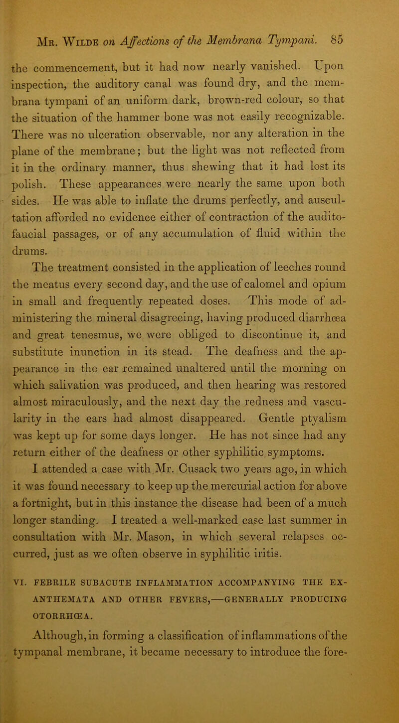 the commencement, but it had now nearly vanished. Upon inspection, the auditory canal was found dry, and the mem- brana tympani of an uniform dark, brown-red colour, so that the situation of the hammer bone was not easily recognizable. There was no ulceration observable, nor any alteration in the plane of the membrane; but the light was not reflected from it in the ordinary manner, thus shewing that it had lost its polish. These appearances were nearly the same upon both sides. He Avas able to inflate the drums perfectly, and auscul- tation afforded no evidence either of contraction of the audito- faucial passages, or of any accumulation of fluid within the drums. The treatment consisted in the application of leeches round the meatus every second day, and the use of calomel and opium in small and frequently repeated doses. This mode of ad- ministering the mineral disagreeing, having produced diarrhcea and great tenesmus, Ave were obliged to discontinue it, and substitute inunction in its stead. The deafness and the ap- pearance in the ear remained unaltered until the morning on which salivation Avas produced, and then hearing was restored almost miraculously, and the next day the redness and vascu- larity in the ears had almost disappeared. Gentle ptyalism Avas kept up for some days longer. He has not since had any return either of the deafness or other syphilitic symptoms. I attended a case with Mr. Cusack two years ago, in which it was found necessary to keep up the mercurial action for above a fortnight, but in this instance the disease had been of a much longer standing. I treated a well-marked case last summer in consultation Avith Mr. Mason, in which several relapses oc- curred, just as we often observe in syphilitic iritis. VI. FEBRILE SUBACUTE INFLAMMATION ACCOMPANYING THE EX- ANTHEMATA AND OTHER FEVERS,—GENERALLY PRODUCING OTORRHCEA. Although, in forming a classification of inflammations of the tympanal membrane, it became necessary to introduce the fore-