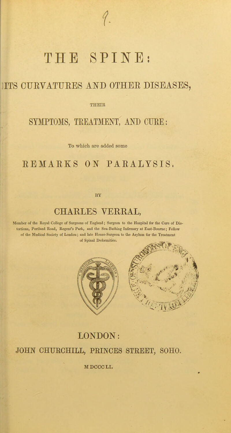 THE SPINE; IITS CURVATURES AND OTHER DISEASES, THEIR SYMPTOMS, TREATMENT, AND CTJEE : To wbich are added some REMAEI^S OM PAEALYSIS. CHARLES VERRAL, Member of the Ros'al College of Surgeons of England; Surgeon to the Hospital for the Cure of Dis- tortions, Portland Road, Regent’s Park, and the Sea-Bathing Infirmary at East-Bourne; Fellow of the Medical Society of London; and late House-Surgeon to the Asylum for the Treatment of Spinal Deformities. LONDON: JOHN CHURCHILL, PRINCES STREET, SOHO. MDCCCLI.