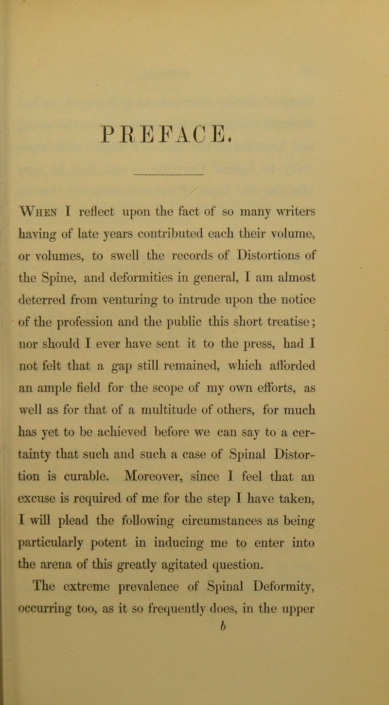 PEEFACE. When I reflect upon the fact of so many writers having of late years contributed each their volume, or volumes, to swell the records of Distortions of the Spine, and deformities in general, I am almost deterred fi’om venturing to intrude upon the notice of the profession and the public this short treatise; nor should I ever have sent it to the press, had I not felt that a gap still remained, which afforded an ample field for the scope of my own efforts, as well as for that of a multitude of others, for much has yet to be achieved before we can say to a cer- tainty that such and such a case of Spinal Distor- tion is cm’able. Moreover, since I feel that an excuse is required of me for the step I have taken, I will plead the following circumstances as being particularly potent in inducing me to enter into the arena of this greatly agitated question. The extreme prevalence of Spinal Deformity, occuii’ing too, as it so frequently does, in the upper b