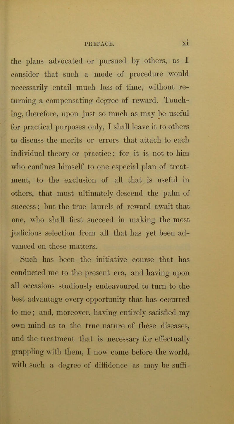 the plans advocated or pursued by others, as I consider that such a mode of procedure would necessarily entail much loss of time, without re- timiing a compensating degree of reward. Touch- ing, therefore, upon just so much as may be useful for practical purposes only, I shall leave it to others to discuss the merits or errors that attach to each individual theory or practice; for it is not to him who confines himself to one especial plan of treat- ment, to the exclusion of all that is useful in others, that must ultimately descend the palm of success; but the true laurels of reward await that one, who shall first succeed in making the most judicious selection from all that has yet been ad- vanced on these matters. Such has been the initiative course that has conducted me to the present era, and having upon all occasions studiously endeavoured to turn to the best advantage every opportunity that has occurred to me; and, moreover, having entirely satisfied my own mind as to the true nature of these diseases, and the ti'eatment that is necessary for effectually gi’appling with them, I now come before the world, with such a degree of diffidence as may be suffi-