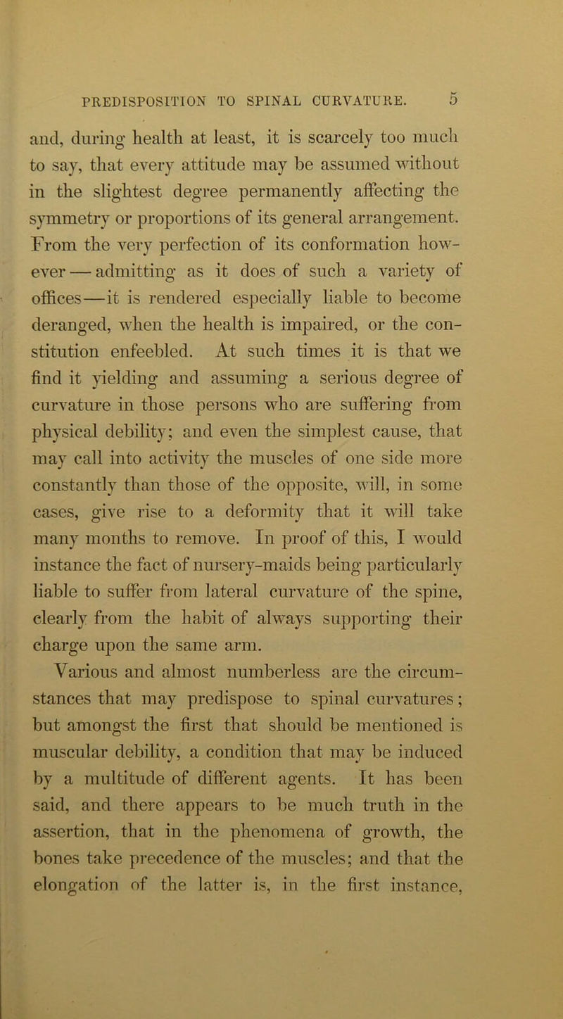 and, during health at least, it is scarcely too iimcli to say, that every attitude may be assumed without in the slightest degree permanently affecting the symmetry or proportions of its general arrangement. From the very perfection of its conformation how- ever— admittino’ as it does of such a variety of O offices—it is rendered especially liable to become deranged, when the health is impaired, or the con- stitution enfeebled. At such times it is that we find it }delding and assuming a serious degree of curvature in those persons who are suffering from physical debility; and even the simplest cause, that may call into activity the muscles of one side more constantly than those of the opposite, will, in some cases, give rise to a deformity that it will take many months to remove. In proof of this, I would instance the fact of nursery-maids being particularly liable to suffer from lateral curvature of the spine, clearly from the habit of always supporting their charge upon the same arm. Various and almost numberless are the circum- stances that may predispose to spinal curvatures; but amongst the first that should be mentioned is muscular debility, a condition that may be induced by a multitude of different agents. It has been said, and there appears to be much truth in the assertion, that in the phenomena of growth, the bones take pi-ecedence of the muscles; and that the elongation of the latter is, in the first instance,