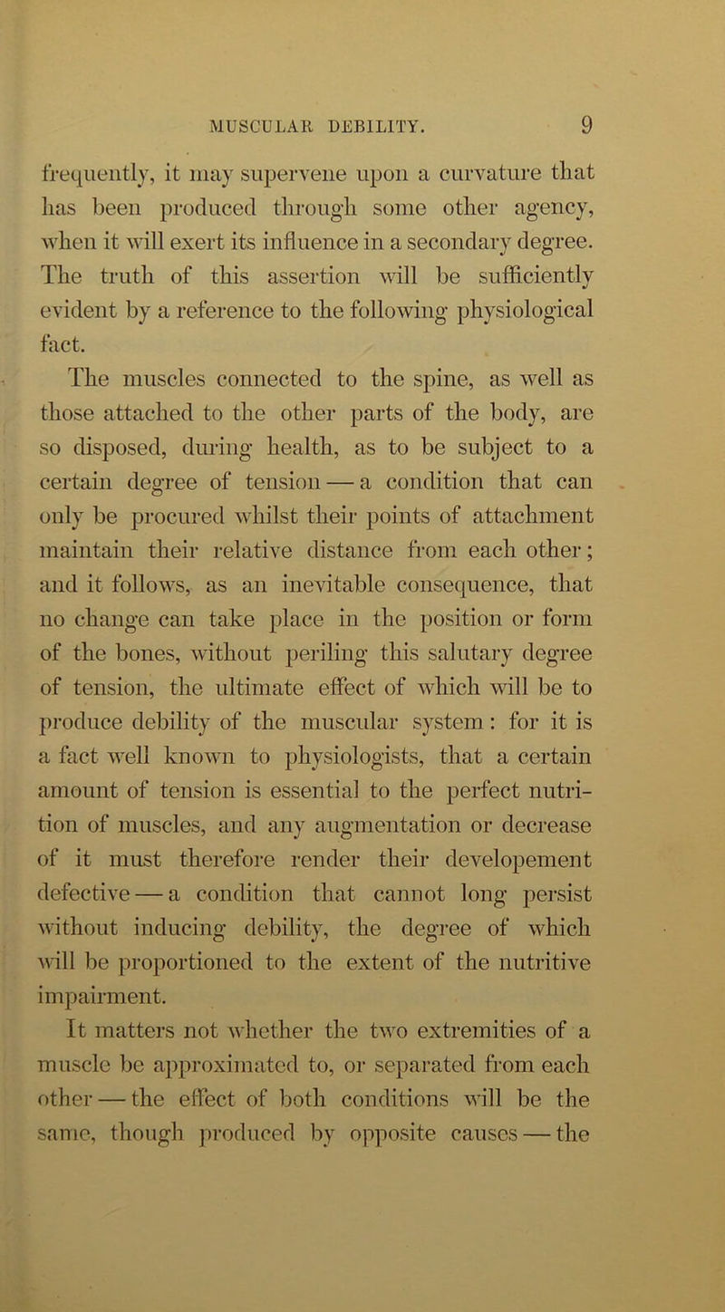 frequently, it may supervene upon a curvature that lias been produced through some other agency, Avhen it will exert its influence in a secondary degree. The truth of this assertion Avill be sufficiently evident by a reference to the folloAving physiological fact. The muscles connected to the spine, as well as those attached to the other parts of the body, are so disposed, during health, as to be subject to a certain degree of tension — a condition that can only be procured whilst their points of attachment maintain their relative distance from each other; and it follows, as an inevitable consequence, that no change can take place in the position or form of the bones, without periling this salutary degree of tension, the ultimate effect of Avhich will be to jiroduce debility of the muscular system: for it is a fact well known to physiologists, that a certain amount of tension is essential to the perfect nutri- tion of muscles, and any augmentation or decrease of it must therefore i-ender their developement defective — a condition that cannot long persist without inducing debility, the degree of which Avill be proportioned to the extent of the nutritive impairment. It matters not AAdiether the tAvo extremities of a muscle be approximated to, or separated from each other — the effect of both conditions aaiII be the same, though produced by opposite causes — the