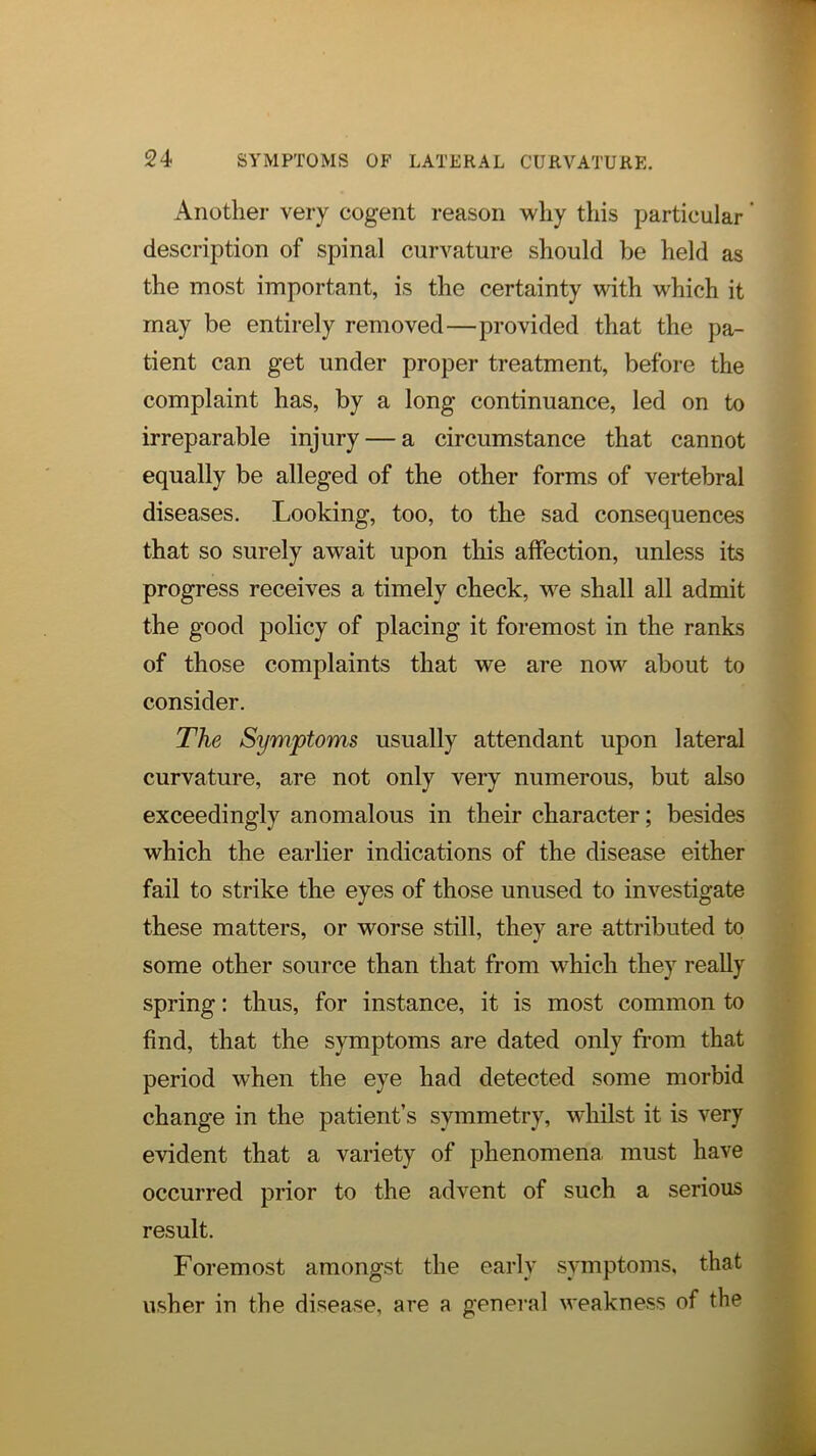 Another very cogent reason why this particular ’ description of spinal curvature should be held as the most important, is the certainty with which it may be entirely removed—provided that the pa- tient can get under proper treatment, before the complaint has, by a long continuance, led on to irreparable injury — a circumstance that cannot equally be alleged of the other forms of vertebral diseases. Looking, too, to the sad consequences that so surely await upon this affection, unless its progress receives a timely check, we shall all admit the good policy of placing it foremost in the ranks of those complaints that we are now about to consider. The Symptoms usually attendant upon lateral curvature, are not only very numerous, but also exceedingly anomalous in their character; besides which the earlier indications of the disease either fail to strike the eyes of those unused to investigate these matters, or worse still, they are attributed to some other source than that from w'hich they really spring; thus, for instance, it is most common to find, that the symptoms are dated only from that period when the eye had detected some morbid change in the patient’s symmetry, whilst it is very evident that a variety of phenomena, must have occurred prior to the advent of such a serious result. Foremost amongst the early symptoms, that usher in the disease, are a general weakness of the