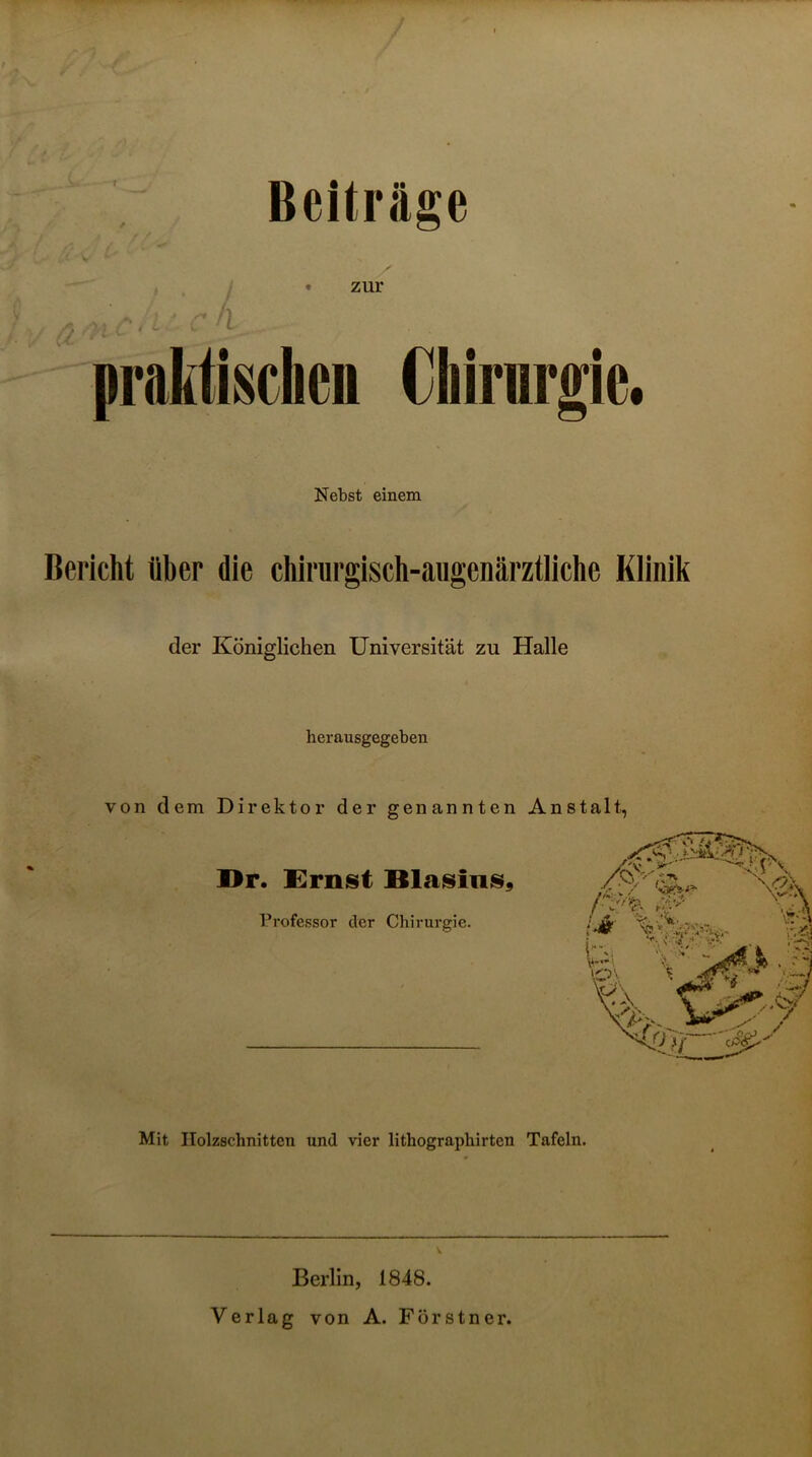 T Beiträge • zur praktischcu Chirurgie. Nebst einem Bericht über die chirurglsch-aiigenärztliche Klinik der Königlichen Universität zu Halle herausgegeben von dem Direktor der genannten Anstalt, Dr. Ernst BlasinS9 Professor der Chirurgie. Mit Holzschnitten und vier lithographirten Tafeln. Berlin, 1848. Verlag von A. Förstner.