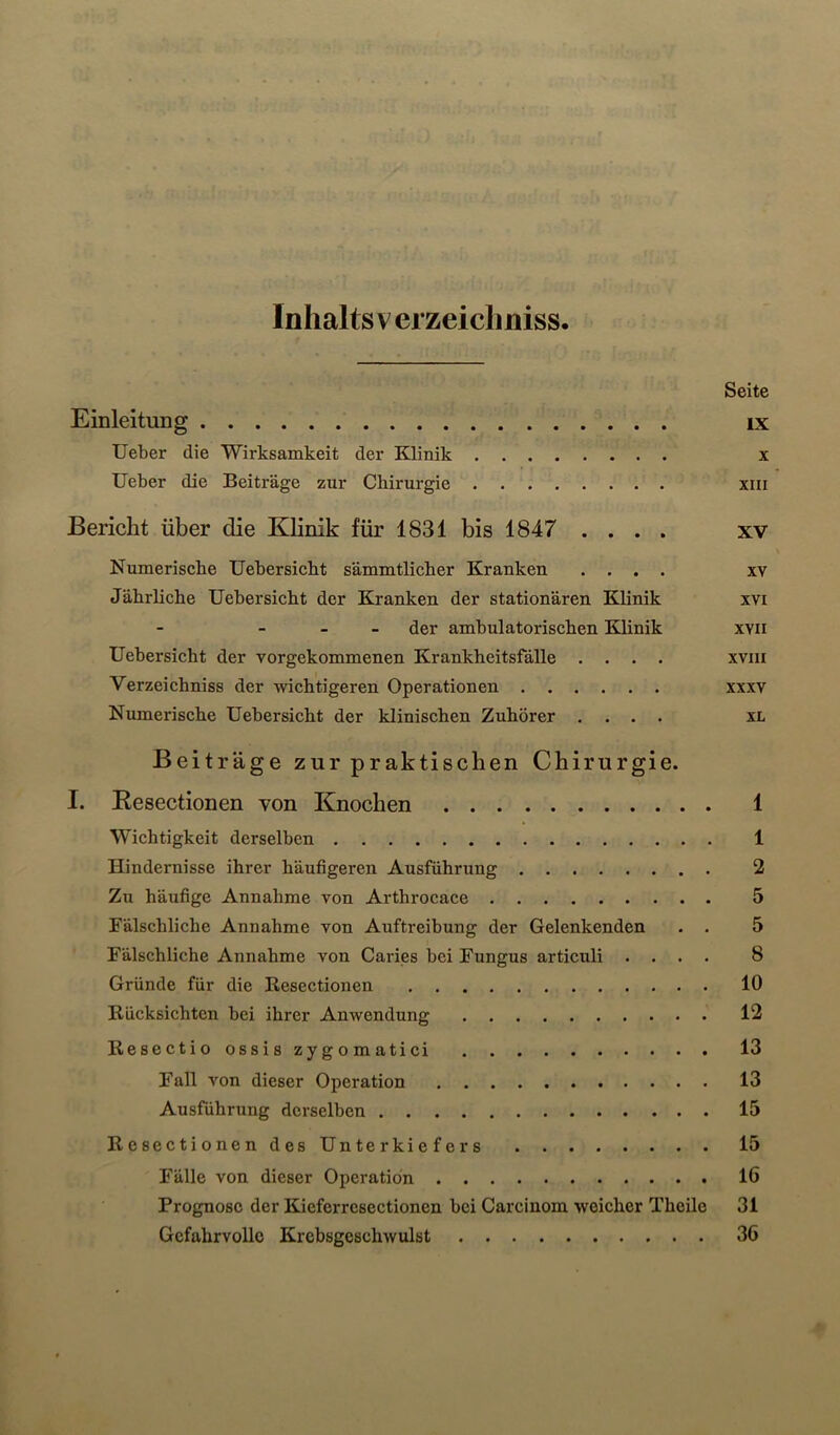 Inhalts verzeichniss. Seite Einleitung ix lieber die Wirksamkeit der Klinik x lieber die Beiträge zur Chirurgie xiii Bericht über die Klinik für 1831 bis 1847 .... xv Numerische Uebersicht sämmtlicher Kranken .... xv Jährliche Uebersicht der Kranken der stationären Klinik xvi der ambulatorischen Klinik xvii Uebersicht der vorgekommenen Krankheitsfälle .... xviii Verzeichniss der wichtigeren Operationen xxxv Numerische Uebersicht der klinischen Zuhörer .... xL Beiträge zur praktischen Chirurgie. I. Eesectionen von Knochen 1 Wichtigkeit derselben 1 Hindernisse ihrer häufigeren Ausführung 2 Zu häufige Annahme von Arthrocace 5 Fälschliche Annahme von Auftreibung der Gelenkenden . . 5 Fälschliche Annahme von Caries bei Fungus articuli .... 8 Gründe für die Kesectionen 10 Rücksichten bei ihrer Anwendung 12 Resectio ossis zygomatici 13 Fall von dieser Operation 13 Ausführung derselben 15 Resectionen des Unterkiefers 15 Fälle von dieser Operation 16 Prognose der Kieferresectionen bei Carcinom weicher Theile 31 Gefahrvolle Krebsgeschwulst 36