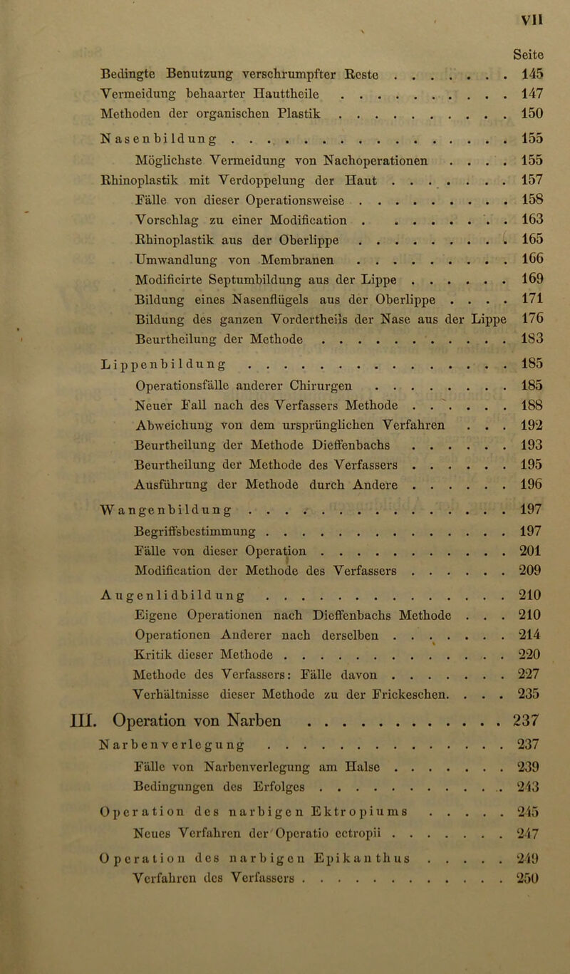 Vll \ Seite Bedingte Benutzung verschrumpfter Reste 145 Vermeidung behaarter Hauttheile 147 Methoden der organischen Plastik 150 Nasenhildung 155 Möglichste Vermeidung von Nachoperationen .... 155 Rhinoplastik mit Verdoppelung der Haut . . . . . . . 157 Fälle von dieser Operationsweise 158 Vorschlag zu einer Modification . . 163 Rhinoplastik aus der Oberlippe l 165 Umwandlung von Membranen 166 Modificirte Septumhildung aus der Lippe 169 Bildung eines Nasenflügels aus der Oberlippe .... 171 Bildung des ganzen Vordertheils der Nase aus der Lippe 176 Beurtheilung der Methode 183 Lippenhildung 185 Operationsfälle anderer Chirurgen 185 Neuer Fall naeh des Verfassers Methode . . . . . 188 Abweiehung von dem ursprünglichen Verfahren . . . 192 Beurtheilung der Methode Dieffenhachs 193 Beurtheilung der Methode des Verfassers 195 Ausführung der Methode durch Andere 196 Wangenhildung 197 Begriffsbestimmung 197 Fälle von dieser Operation 201 Modification der Methode des Verfassers 209 Augenlidbildung 210 Eigene Operationen nach Diefifenbachs Methode . . . 210 Operationen Anderer nach derselben ....... 214 Kritik dieser Methode 220 Methode des Verfassers: Fälle davon 227 Verhältnisse dieser Methode zu der Frickeschen. . . . 235 III. Operation von Narben 237 Narbenverlegung 237 Fälle von Narbenverlegung am Halse 239 Bedingungen des Erfolges 243 Operation des narbigen Ektropiums 215 Neues Verfahren der Operatio ectropii 247 Operation des narbigen Epikanthus 249 Verfahren des Verfassers 250