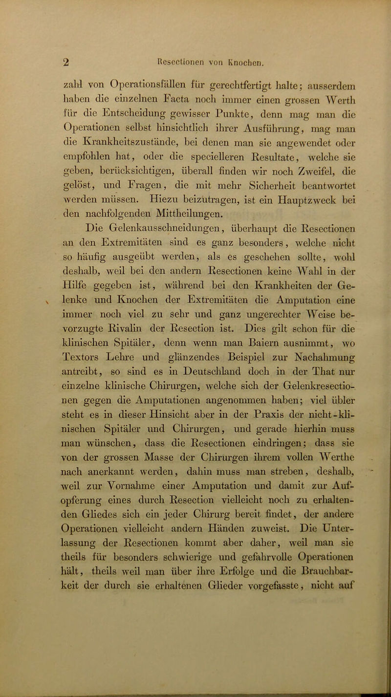 zahl von Opcrationsfällen für gerechtfertigt lialte; ausserdem liaben die einzelnen Facta noch immer einen grossen Werth für die Entscheidung gewisser Punkte, denn mag man die Operationen selbst hinsichtlich ihrer Ausführung, mag man die Krankheitszustände, bei denen man sie angewendet oder empfohlen hat, oder die specielleren Resultate, welche sie geben, berücksichtigen, überall finden wir noch Zweifel, die gelöst, und Fragen, die mit mehr Sicherheit beantwortet werden müssen. Hiezu beizütragen, ist ein Hauptzweck bei den naclifolgenden Mittheilungen. Die Gelenkausschneidungen, überhaupt die Resectionen an den Extremitäten sind es ganz besonders, welche nicht so häufig ausgeübt werden, als es geschehen soUte, wohl deshalb, weil bei den andern Resectionen keine Wahl in der Hilfe gegeben ist, während hei den Kranklieiten der Ge- lenke und Knochen der Extremitäten die Amputation eine immer noch viel zu sehr und ganz ungerechter Weise be- vorzugte Rivalin der Resection ist. Dies gilt schon für die klinischen Spitäler, denn wenn man Baiern ausnimmt, wo Textors Lehre und glänzendes Beispiel zur Nachahmung antreibt, so sind es in Deutschland doch in der That nur einzelne khnische Chirurgen, welche sich der Gelenkresectio- nen gegen die Amputationen angenommen haben; viel übler steht es in dieser Hinsicht aber in der Praxis der nicht-kli- nischen Spitäler und Chirurgen, und gerade hierhin muss man wünschen, dass die Resectionen eindringen; dass sie von der grossen Masse der Chirurgen ihrem voUen Werthe nach anerkannt werden, dahin muss man streben, deshalb, weil zur Vornahme einer Amputation und damit zm' Auf- opferung eines durch Resection vielleicht noch zu erhalten- den Gliedes sich ein jeder Chirurg bereit findet, der andere Operationen vielleicht andern Händen zuweist. Die Unter- lassung der Resectionen kommt aber daher, weil man sie theils für besonders schwierige und gefahrvolle Operationen hält, theils weil man über ihre Erfolge und die Brauchbar- keit der durch sie erhaltenen Glieder vorgefasste, nicht auf
