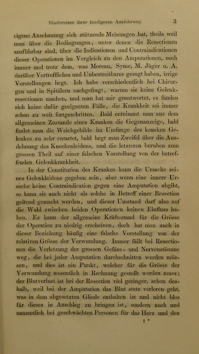 eigene Anschauung sich stützende Meinungen hat, theils weil man über die Bedingungen, unter denen die Ecsectionen ausführbar sind, über die Indicationen und Contraindicationen dieser Operationen im Vergleich zu den Amputationen, noch immer mid trotz dem, was Moreau, Syme, M. Jäger u. A. darüber Vortreffliches und Unbestreitbares gesagt haben, irrige Vorstellungen hegt. Ich habe verschiedentlich bei Chirur- gen und in Spitälern nachgefragt, warum sie keine Gelenk- resectionen machen, und man hat mir geantwortet, es fänden sich keine dafür geeigneten Fälle, die Krankheit sei immer schon zu weit fortgeschritten. Bald entnimmt man aus dem allgemeinen Zustande eines Kranken die Gegenanzeige, bald findet man die Weichgebilde im Umfange des kranken Ge- lenkes zu sehr entartet, bald hegt man Zweifel über die Aus- dehnuns des Knochenleidens, und die letzteren beruhen zum grossen Theil auf einer falschen Vorstellung von der betref- fenden Gelenkkrankheit. In der Constitution des Kranken kann die Ursache sei- nes Gelenkleidens gegeben sein, aber wenn eine innere Ur- sache‘keine Contraindication gegen eine Amputation abgibt, so kann sie auch nicht als solche in Betreff einer Resection geltend gemacht werden, und dieser Umstand darf also auf die AVahl zwischen beiden Operationen keinen Einfluss ha- ben. Es kann der aUg-emeine Kräftestand für die Grösse der Operation zu niedrig erscheinen, doch hat man auch in dieser Beziehung häufig eine falsche Vorstellung von der relativen Grösse der Verwundung. Immer fällt bei Resectio- nen die Verletzung der grossen Gefäss- und Nervenstämme weg, die bei jeder Amputation durchschnitten werden müs- sen , und dies ist ein Punkt, welcher für die Grösse der Verwundung wesentlich in Rechnung gestellt werden muss; der Blutverlust ist bei der Resection viel geringer, schon des- halb, weil bei der Amputation das Blut stets verloren geht, was in dem abgesetzten Gliede enthalten ist und nicht blos für dieses in Anschlag zu bringen ist, sondern auch und namentlich bei geschwäcliten Personen für das Herz und den j *