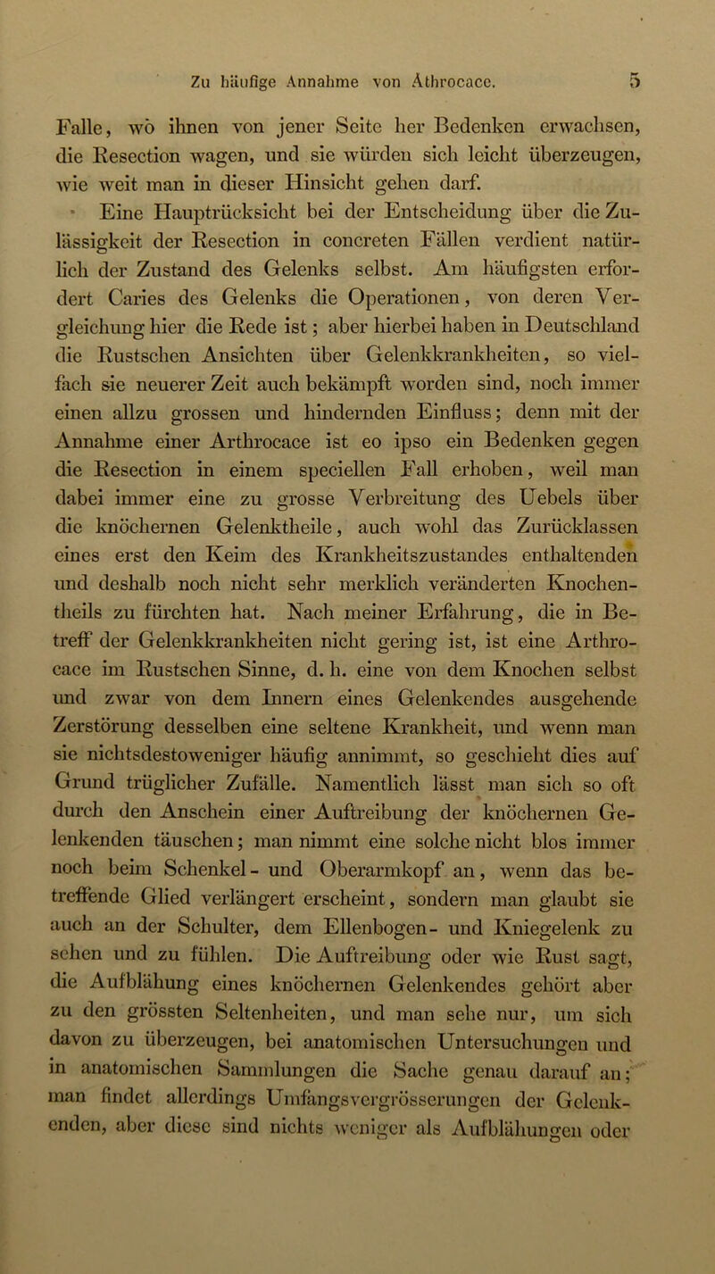 Falle, wö ihnen von jener Seite her Bedenken erwachsen, die liesection wagen, und sie würden sich leicht überzeugen, wie weit man in dieser Hinsicht gehen darf. * Eine Hauptrücksicht bei der Entscheidung über die Zu- lässigkeit der Resection in concreten Fällen verdient natür- lich der Zustand des Gelenks selbst. Am häufigsten erfor- dert Caries des Gelenks die Operationen, von deren Ver- gleichung hier die Rede ist; aber hierbei haben in Deutschland die Rustschen Ansichten über Gelenkkrankheiten, so viel- fach sie neuerer Zeit auch bekämpft w^orden sind, noch immer einen allzu grossen und hindernden Einfluss; denn mit der Annahme einer Arthrocace ist eo ipso ein Bedenken gegen die Resection in einem speciellen Fall erhoben, weil man dabei immer eine zu grosse Verbreitung des Hebels über die knöchernen Gelenktheile, auch w'ohl das Zurücklassen eines erst den Keim des Krankheitszustandes enthaltenden und deshalb noch nicht sehr merklich veränderten Knochen- theils zu fürchten hat. Nach meiner Erfahrung, die in Be- treff der Gelenkkrankheiten nicht gering ist, ist eine Arthro- cace im Rustschen Sinne, d. h. eine von dem Knochen selbst und zwar von dem Innern eines Gelenkeudes ausgehende Zerstörung desselben eine seltene Krankheit, und wenn man sie nichtsdestoweniger häufig annimmt, so geschieht dies auf Grund trüglicher Zufälle. Namentlich lässt man sich so oft durch den Anschein einer Auftreibung der knöchernen Ge- lenkenden täuschen; man nimmt eine solche nicht blos immer noch beim Schenkel - und Oberarmkopf an, wenn das be- treffende Glied verlängert erscheint, sondern man glaubt sie auch an der Schulter, dem Ellenbogen- und Kniegelenk zu sehen und zu fühlen. Die Auftreibung oder wie Rust sagt, die Aufblähung eines knöchernen Gelenkendes gehört aber zu den grössten Seltenheiten, und man sehe nur, um sich davon zu überzeugen, bei anatomischen Untersuchungen und in anatomischen Sammlungen die Sache genau darauf an; man findet allerdings Umfängsvergrösscrimgen der Gclcnk- enden, aber diese sind nichts weniger als Aufblähungen oder