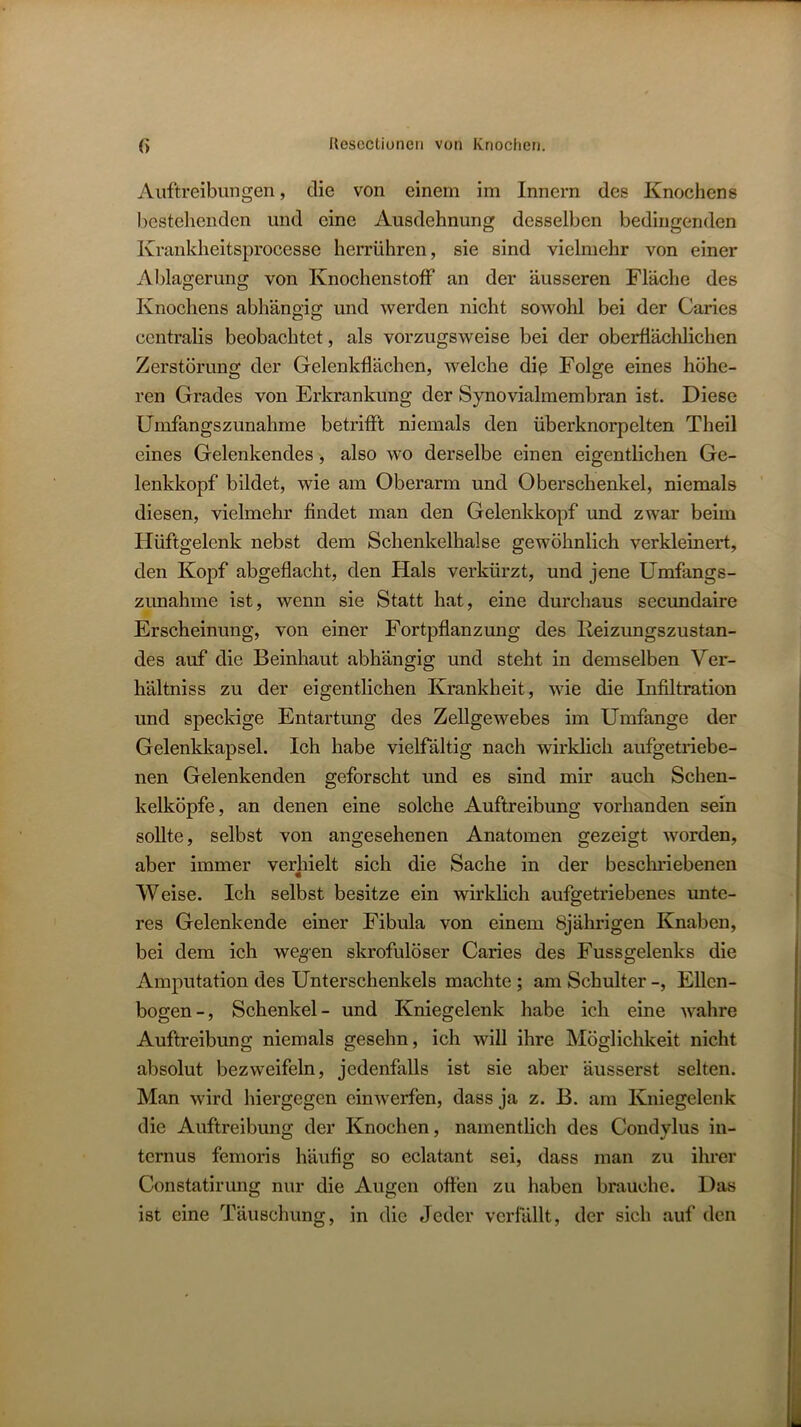 Auftreibungen, die von einem im Innern des Knochens bestehenden und eine Ausdehnung desselben bedingenden Krankheitsprocesse herrühren, sie sind vielmehr von einer Ablagerung von Knochenstoff an der äusseren Fläche des Knochens abhängig und werden nicht sowohl bei der Caries centralis beobachtet, als vorzugsweise bei der oberflächlichen Zerstörung der Gelenkflächen, welche die Folge eines höhe- ren Grades von Erkrankung der Synovialmembran ist. Diese Umfangszunahme betrifft niemals den überknorpelten Theil eines Gelenkendes, also wo derselbe einen eigentlichen Ge- lenkkopf bildet, wie am Oberarm und Oberschenkel, niemals diesen, vielmehr findet man den Gelenkkopf und zwar beim Hüftgelenk nebst dem Schenkelhälse gewöhnlich verkleinert, den Kopf abgeflacht, den Hals verkürzt, und jene Umfangs- zimahme ist, wenn sie Statt hat, eine durchaus secundaire Erscheinung, von einer Fortpflanzung des Keizungszustan- des auf die Beinhaut abhängig und steht in demselben Ver- hältniss zu der eigentlichen Krankheit, wie die Infiltration und speckige Entartung des Zellgewebes im Umfange der Gelenkkapsel. Ich habe vielfältig nach wirklich aufgetriebe- nen Gelenkenden geforscht und es sind mir auch Schen- kelköpfe, an denen eine solche Auftreibung vorhanden sein sollte, selbst von angesehenen Anatomen gezeigt worden, aber immer verhielt sich die Sache in der beschriebenen Weise. Ich selbst besitze ein wirklich aufgetriebenes unte- res Gelenkende einer Fibula von einem 8jährigen Knaben, bei dem ich wegen skrofulöser Caries des Fussgelenks die Amputation des Unterschenkels machte; am Schulter -, Ellen- bogen-, Schenkel- und Kniegelenk habe ich eine wahre Auftreibung niemals gesehn, ich will ihre Möglichkeit nicht absolut bezweifeln, jedenfalls ist sie aber äusserst selten. Man wird hiergegen einwerfen, dass ja z. B. am Kniegelenk die Auftreibung der Knochen, namentlich des Condylus in- ternus femoris häufig so cclatant sei, dass man zu ihrer Constatirung nur die Augen offen zu haben brauche. Das ist eine Täuschung, in die elcder verfallt, der sich auf den