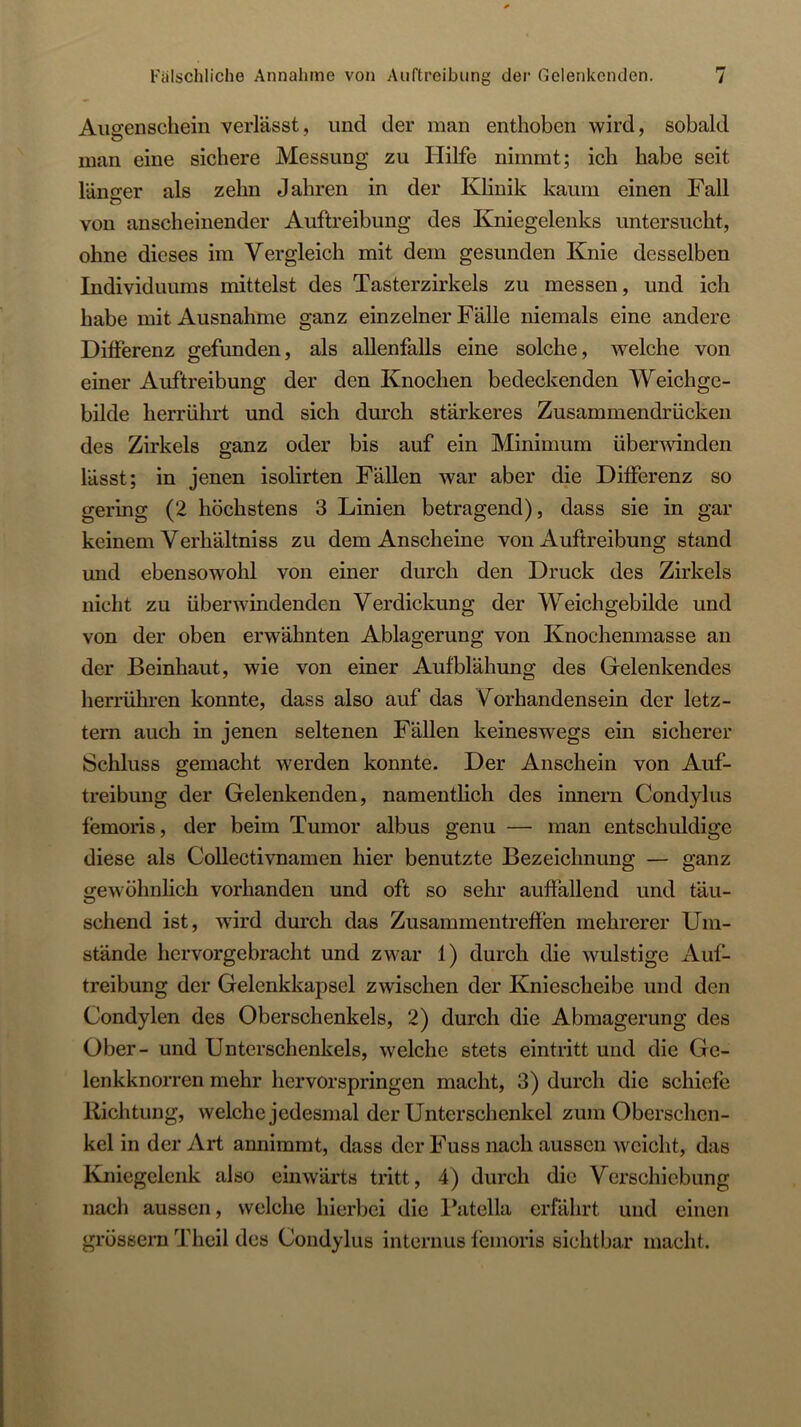 Fälschliche Annahme von Auftreibung der Gelenkenden. Augenschein verlässt, und der man enthoben wird, sobald man eine sichere Messung zu Hilfe nimmt; ich habe seit länger als zehn Jahren in der Klinik kaum einen Fall O von anscheinender Auftreibung des Kniegelenks untersucht, ohne dieses im Vergleich mit dem gesunden Knie desselben Individuums mittelst des Tasterzirkels zu messen, und ich habe mit Ausnahme ganz einzelner Fälle niemals eine andere Diiferenz gefunden, als allenfalls eine solche, welche von einer Auftreibung der den Knochen bedeckenden Weichge- bilde lierrührt und sich durch stärkeres Zusammendrücken des Zirkels ganz oder bis auf ein Minimum überrnnden lässt; in jenen isolirten Fällen war aber die Ditferenz so gering (2 höchstens 3 Linien betragend), dass sie in gar keinem Verhältniss zu dem Anscheine von Auftreibung stand und ebensowohl von einer durch den Druck des Zirkels nicht zu überwindenden Verdickung der Weichgebilde und von der oben erwähnten Ablagerung von Knochenmasse au der Beinhaut, wie von einer Aufblähung des Gelenkendes herrühren konnte, dass also auf das Vorhandensein der letz- tem auch in jenen seltenen Fällen keineswegs ein sicherer Schluss gemacht werden konnte. Der Anschein von Auf- treibung der Gelenkenden, namentlich des innern Condylus femoris, der beim Tumor albus genu — man entschuldige diese als CoUectivnamen hier benutzte Bezeichnung — ganz o-ewöhnlich vorhanden und oft so sehr auffallend und täu- sehend ist, wird durch das Zusammentreffen mehrerer Um- stände hervorgebracht und zwar 1) durch die wulstige Auf- treibung der Gelenkkapsel zwischen der Kniescheibe und den Condylen des Oberschenkels, 2) durch die Abmagerung des Ober- und Unterschenkels, welche stets eintritt und die Ge- lenkknorren mehr hervorspringen macht, 3) durch die schiefe Richtung, welche jedesmal der Unterschenkel zum Oberschen- kel in der Art annimmt, dass der Fuss nach aussen weicht, das Kniegelenk also einwärts tritt, 4) durch die Verschiebung nach aussen, welche hierbei die l^itella erfährt und einen grossem Theil des Condylus internus femoris sichtbar macht.