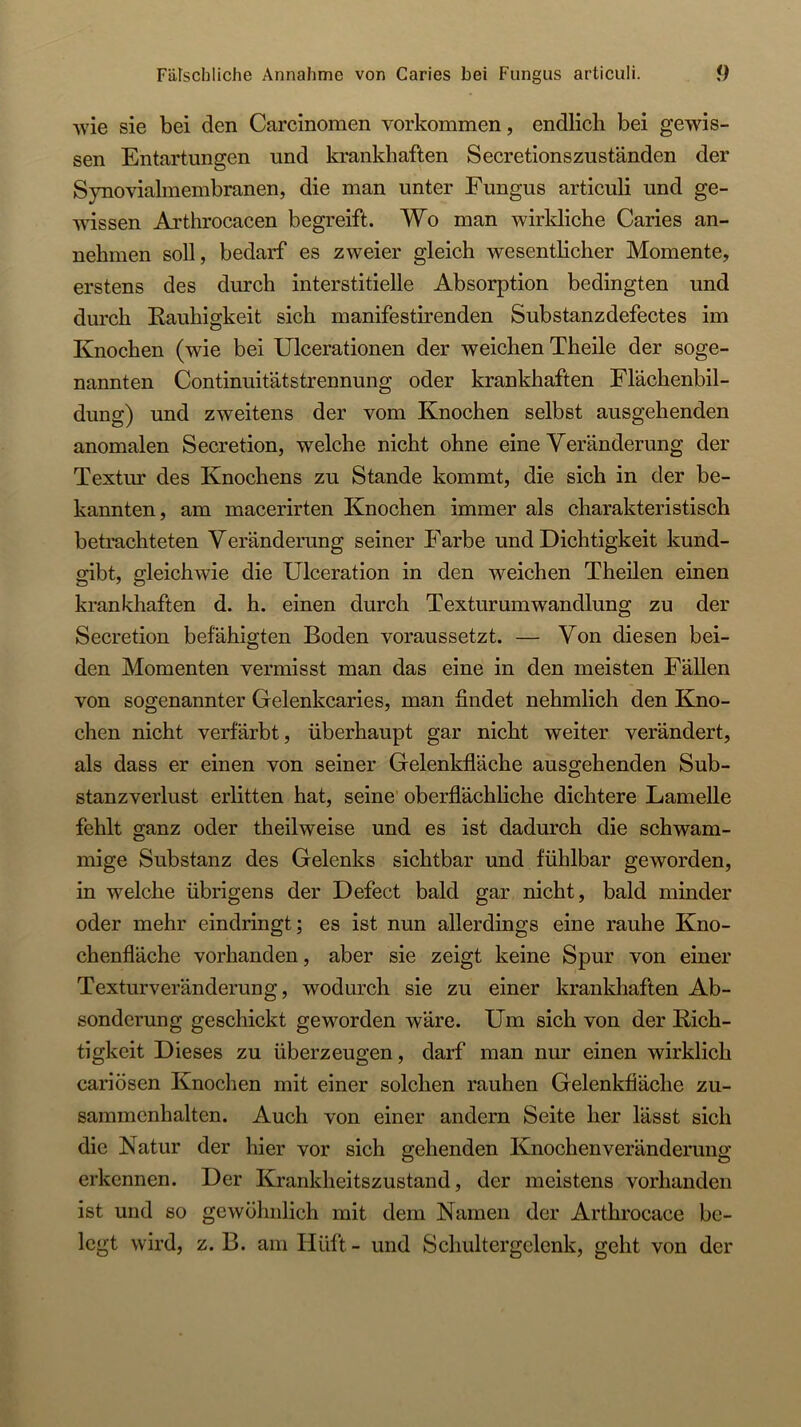 Fälschliche Annahme von Caries bei Fungus articuli. f) ■wie sie bei den Carcinomen verkommen, endlich bei gewis- sen Entartungen und krankhaften Secretionszusfänden der Synovialmembranen, die man unter Fungus articuli und ge- wissen Arthrocacen begreift. Wo man wirkliche Caries an- nehmen soll, bedarf es zweier gleich wesenthcher Momente, erstens des durch interstitielle Absorption bedingten und durch Kauhigkeit sich manifestirenden Substanzdefectes im Knochen (wie bei Ulcerationen der weichen Theile der soge- nannten Continuitätstrennung oder krankhaften Flächenbil- dung) und zweitens der vom Knochen selbst ausgehenden anomalen Secretion, welche nicht ohne eine Veränderung der Textur des Knochens zu Stande kommt, die sich in der be- kannten, am macerirten Knochen immer als charakteristisch betrachteten Veränderung seiner Farbe und Dichtigkeit kund- gibt, gleichwie die Ulceration in den weichen Theilen einen krankhaften d. h. einen durch Textur um Wandlung zu der Secretion befähigten Boden voraussetzt. — Von diesen bei- den Momenten vermisst man das eine in den meisten Fällen von sogenannter Gelenkcaries, man findet nehmlich den Kno- chen nicht verfärbt, überhaupt gar nicht weiter verändert, als dass er einen von seiner Gelenkfläche ausgehenden Sub- stanzverlust erlitten hat, seine’ oberflächliche dichtere Lamelle fehlt ganz oder theilweise und es ist dadurch die schwam- mige Substanz des Gelenks sichtbar und fühlbar geworden, in welche übrigens der Defect bald gar nicht, bald minder oder mehr eindringt; es ist nun allerdings eine rauhe Kno- chenfläche vorhanden, aber sie zeigt keine Spur von einer Texturveränderung, wodurch sie zu einer krankhaften Ab- sonderung geschickt geworden wäre. Um sich von der Rich- tigkeit Dieses zu überzeugen, darf man nur einen wirklich cariösen Knochen mit einer solchen rauhen Gelenkfiäche Zu- sammenhalten. Auch von einer andern Seite her lässt sich die Natur der hier vor sich gehenden Knochen Veränderung erkennen. Der Krankheitszustand, der meistens vorhanden ist und so gewöhnlich mit dem Namen der Arthrocace be- legt wird, z. B. am Hüft- und Schultergclenk, geht von der