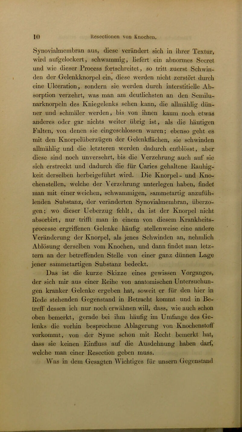 Synovialmembran aus, diese verändert sich in ihrer Textur, wird aufgelockert, schwammig, liefert ein abnormes Secret und wie dieser Process fortschreitet, so tritt zuerst Schwin- den der Gelenkknorpel ein, diese werden nicht zerstört durch eine Ulceration, sondern sie werden durch interstitieUe Ab- sorption verzehrt, was man am deutlichsten an den Semilu- narknorpeln des Kniegelenks sehen kann, die allmählig dün- ner und schmäler werden, bis von ihnen kaum noch etwas anderes oder gar nichts weiter übrig ist, als die häutigen Falten, von denen sie eingeschlossen waren; ebenso geht es mit den Knorpelüberzügen der Gelenkflächen, sie schwinden allmählig und die letzteren werden dadurch entblösst, aber diese sind noch unversehrt, bis die Verzehrung auch auf sie sich erstreckt und dadurch die für Caries gehaltene Rauhig- keit derselben herbeigeführt wird. Die Knorpel- und Kmo- chenstellen, welche der Verzehrung unterlegen haben, findet man mit einer weichen, schwammigen, sammetartig anzufüh- lenden Substanz, der veränderten Synovialmembran, überzo- gen; wo dieser Ueberzug fehlt, da ist der Knorpel nicht absorbirt, nm.' trifft man in einem von diesem Kxankheits- processe ergriffenen Gelenke häufig stellenweise eine andere Veränderung der Knorpel, als jenes Schwinden an, nelunlich Ablösung derselben vom Knochen, und dann findet man letz- tem an der betreffenden Stelle von einer ganz dünnen Lage jener sammetartigen Substanz bedeckt. Das ist die kurze Skizze eines gewissen Vorganges, der sich mir aus einer Reihe von anatomischen Untersuchun- gen kranker Gelenke ergeben hat, soweit er für den hier in Rede stehenden Gegenstand in Betracht kommt und in Be- treff dessen ich nur noch erwähnen will, dass, wie auch schon oben bemerkt, gerade bei ihm häufig im Umfange des Ge- lenks die vorliin besprochene Ablagerung von Knochenstoff vorkommt, von der Syme schon mit Recht bemerkt hat, dass sie keinen Einfluss auf die Ausdehnung haben darf, welche man einer Resection geben muss. Was in dem Gesagten Wichtiges für unsern Gcgeustimd