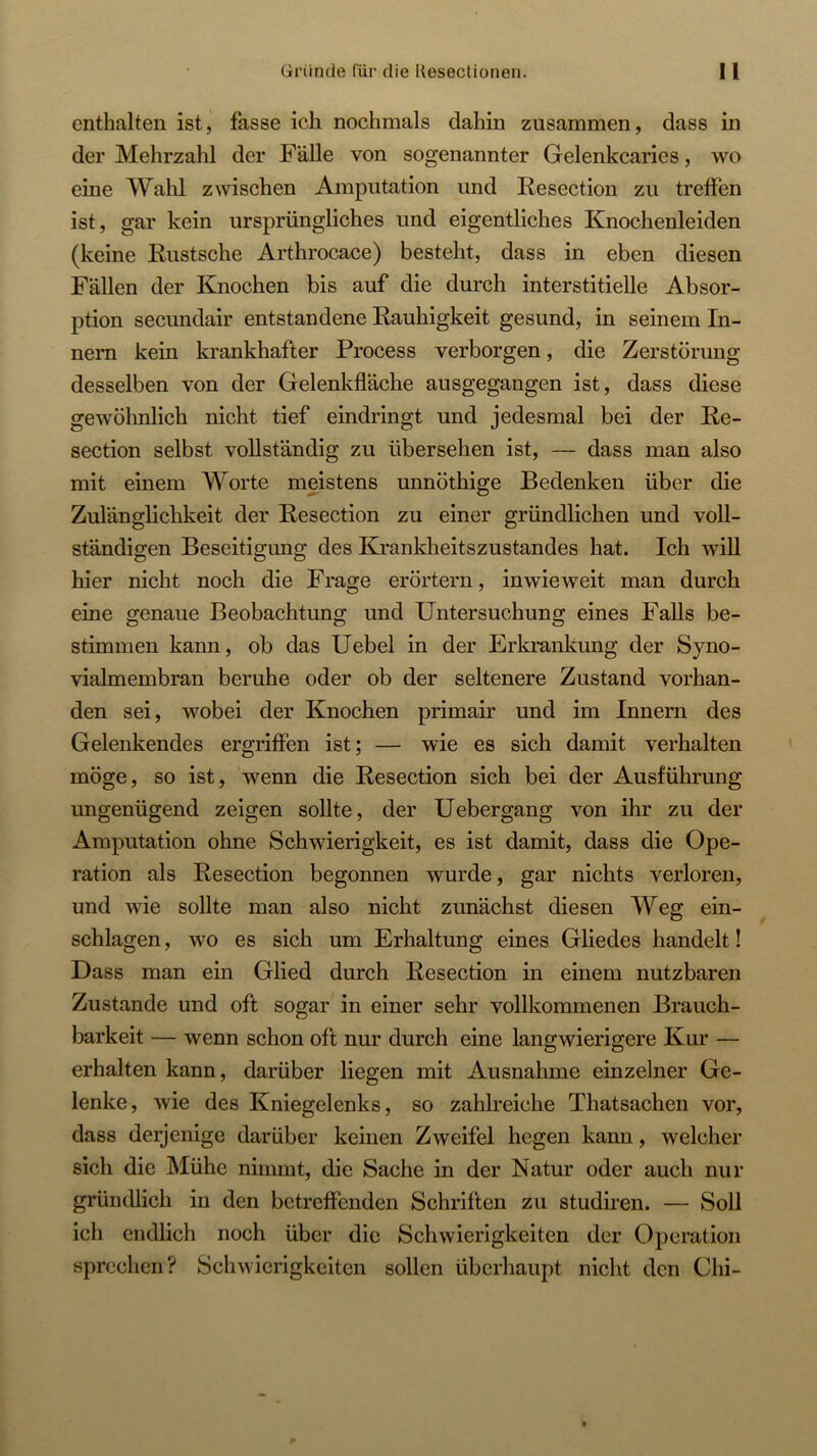 enthalten ist, fasse ich nochmals dahin zusammen, dass in der Mehrzahl der Fälle von sogenannter Gelenkcaries, wo eine Wahl zwischen Amputation und Resection zu treffen ist, gar kein ursprüngliches und eigentliches Knochenleiden (keine Eustsche Arthrocace) besteht, dass in eben diesen Fällen der Knochen bis auf die durch interstitielle Absor- ption secundair entstandene Rauhigkeit gesund, in seinem In- nern kein krankhafter Process verborgen, die Zerstörung desselben von der Gelenkfläche ausgegangen ist, dass diese gewöhnlich nicht tief eindringt und jedesmal bei der Re- section selbst vollständig zu übersehen ist, — dass man also mit einem Worte meistens unnöthige Bedenken über die Zulänglichkeit der Resection zu einer gründlichen und voll- ständigen Beseitigung des Krankheitszustandes hat. Ich wiU hier nicht noch die Frage erörtern, inwieweit man durch eine genaue Beobachtung und Untersuchung eines Falls be- stimmen kann, ob das Uebel in der Erkrankung der Syno- vialmembran beruhe oder ob der seltenere Zustand vorhan- den sei, wobei der Knochen primair und im Innern des Gelenkendes ergriffen ist; — wie es sich damit verhalten möge, so ist, wenn die Resection sich bei der Ausführung ungenügend zeigen sollte, der Uebergang von ihr zu der Amputation ohne Schwierigkeit, es ist damit, dass die Ope- ration als Resection begonnen wurde, gar nichts verloren, und wie sollte man also nicht zunächst diesen Weg ein- schlagen, wo es sich um Erhaltung eines Gliedes handelt! Dass man ein Glied durch Resection in einem nutzbaren Zustande und oft sogar in einer sehr vollkommenen Brauch- barkeit — wenn schon oft nur durch eine langwierigere Kur — erhalten kann, darüber liegen mit Ausnahme einzelner Ge- lenke, wie des Kniegelenks, so zahlreiche Thatsachen vor, dass derjenige darüber keinen Zweifel hegen kann, welcher sich die Mühe nimmt, die Sache in der Natur oder auch nur gründlich in den betreffenden Schriften zu studiren. — Soll ich endlich noch über die Schwierigkeiten der Operation sprechen? Schwierigkeiten sollen überhaupt nicht den Chi-