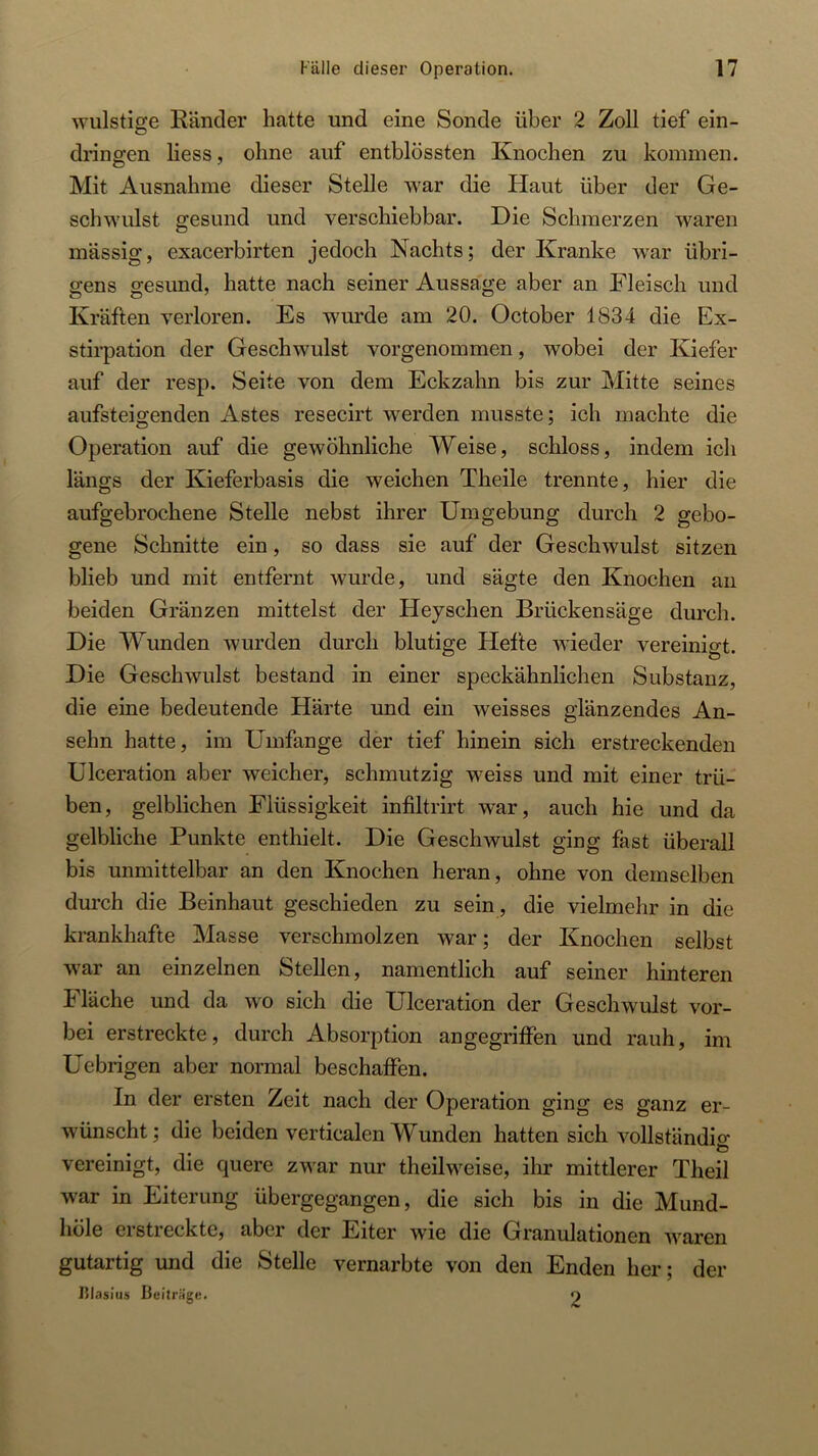 ^Yulstige Ränder hatte und eine Sonde über 2 Zoll tief ein- dringen Hess, ohne auf entblössten Knochen zu kommen. Mit Ausnahme dieser Stelle war die Haut über der Ge- schwulst gesund und verschiebbar. Die Schmerzen waren massig, exacerbirten jedoch Nachts; der Kranke w’ar übri- gens gesund, hatte nach seiner Aussage aber an Fleisch und Kräften verloren. Es wurde am 20. October 1834 die Ex- stirpation der Geschwulst vorgenommen, wobei der Kiefer auf der resp. Seite von dem Eckzahn bis zur Mitte seines aufsteigenden Astes resecirt werden musste; ich machte die Operation auf die gewöhnliche Weise, schloss, indem ich längs der Kieferbasis die weichen Theile trennte, hier die aufgebrochene Stelle nebst ihrer Umgebung durch 2 gebo- gene Schnitte ein, so dass sie auf der Geschwulst sitzen blieb und mit entfernt wurde, und sägte den Knochen an beiden Gränzen mittelst der Hejschen Brückensäge durch. Die Wunden wurden durch blutige Hefte wieder vereinigt. Die Geschwulst bestand in einer speckähnlichen Substanz, die eine bedeutende Härte und ein weisses glänzendes An- sehn hatte, im Umfange der tief hinein sich erstreckenden Ulceration aber weicher, schmutzig weiss und mit einer trü- ben, gelblichen Flüssigkeit infiltrirt war, auch hie und da gelbliche Punkte enthielt. Die Geschwulst ging fast überall bis unmittelbar an den Knochen heran, ohne von demselben durch die Beinhaut geschieden zu sein, die vielmehr in die krankhafte Masse verschmolzen war; der Knochen selbst war an einzelnen Stellen, namentlich auf seiner hinteren Fläche und da wo sich die Ulceration der Geschwulst vor- bei erstreckte, durch Absorption angegriffen und rauh, im Uebrigen aber normal beschaffen. In der ersten Zeit nach der Operation ging es ganz er- wünscht; die beiden verticalen Wunden hatten sich vollständio- vereinigt, die quere zwar nur theilweise, ihr mittlerer Theil war in Eiterung übergegangen, die sich bis in die Mund- liöle ei streckte, aber der Eiter wie die Granulationen waren gutartig und die Stelle vernarbte von den Enden her; der lilasius Beiträge. 2