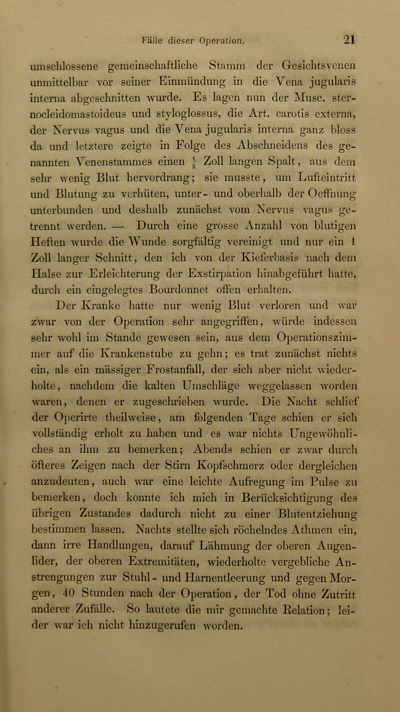 umschlossene gemeinschaftliche Stamm der Gesichtsveneii unmittelbar vor seiner Einmündung in die Vena jugularis interna abgeschnitten wurde. Es lagen nun der Muse, ster- nocleidomastoideus und styloglossus, die Art. carotis externa, der Nervus vagus und die Vena jugularis interna ganz bloss da und letztere zeigte in Folge des Abschneidens des ge- nannten Venenstammes einen \ Zoll langen Spalt, aus dem sehr wenig Blut hervordrang; sie musste, um Lufteintritt und Blutung zu verhüten, unter - und oberhalb der Oeffnung unterbunden und deshalb zunächst vom Nervus vagus ge- trennt werden. — Durch eine grosse Anzahl von blutigen Heften wurde die Wunde sorgfältig vereinigt und nur ein 1 Zoll langer Schnitt, den ich von der Kieferbasis nach dem Halse zur Erleichterung der Exstirpation hinabgeführt hatte, durch ein eingelegtes Bourdonnet offen erhalten. Der Kranke hatte nur wenig Blut verloren und war zwar von der Operation sehr angegriffen, würde indessen sehr wohl im Stande gewesen sein, aus dem Operationszim- mer auf die Krankenstube zu gehn; es trat zunächst nichts ein, als ein mässiger Frostanfall, der sich aber nicht wieder- holte, nachdem die kalten Umschläge weggelassen worden waren, denen er zugeschrieben wurde. Die Nacht schlief der Operirte theilweise, am folgenden Tage schien er sich vollständig erholt zu haben und es war nichts Ungewöhnli- ches an ihm zu bemerken; Abends schien er zwar durch öfteres Zeigen nach der Stirn Kopfschmerz oder dergleichen anzudeuten, auch war eine leichte Aufregung im Pulse zu bemerken, doch konnte ich mich in Berücksichtigung des übrigen Zustandes dadurch nicht zu einer Blutentziehung bestimmen lassen. Nachts stellte sich röchelndes Athmen ein, dann irre Handlungen, darauf Lähmung der oberen Augen- lider, der oberen Extremitäten, wiederholte vergebliche An- strengungen zur Stuhl - und Harnentleerung und gegen Mor- gen , 40 Stunden nach der Operation, der Tod ohne Zutritt anderer Zufälle. So lautete die mir gemachte Relation; lei- der war ich nicht hinzugerufen worden.