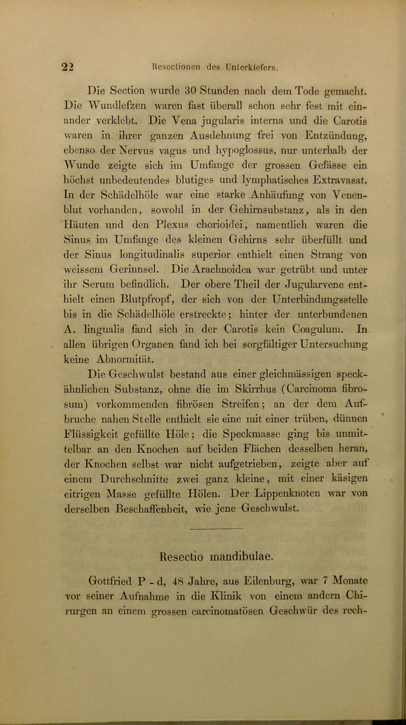 Die Section wurde 30 Stunden nach dem Tode gemacht. Die Wundlefzen waren fast überall schon sehr fest mit ein- ander verklebt. Die Vena jugularis interna und die Carotis waren in ihrer ganzen Ausdehnung frei von Entzündung, ebenso der Nervus vagus und hypoglossus, nur unterhalb der Wunde zeigte sich im Umfange der grossen Gefässe ein höchst unbedeutendes blutiges und lymphatisches Extravasat. In der Schädclhöle war eine starke Anhäufung von Venen- blut vorhanden, sowohl in der Gehirnsubstanz, als in den 'Häuten und den Plexus chorioidei, namentlich waren die Sinus im Umfange des kleinen Gehirns sehr überfüllt und der Sinus longitudinalis superior enthielt einen Strang von weissem Gerinnsel. Die Arachnoidea war getrübt und unter ihr Serum befindlich. Der obere Theil der Jugularvene ent- hielt einen Blutpfropf, der sich von der Unterbindungsstelle bis in die Schädelhöle erstreckte; hinter der unterbundenen A. lingualis fand sich in der Carotis kein Coagulum. In allen übrigen Organen fand ich bei sorgfältiger Untersuchung keine Abnormität. Die Geschwulst bestand aus einer gleichmässigen speck- ähnlichen Substanz, ohne die im Skirrhus (Carcinoma fibro- sum) vorkommenden fibrösen Streifen; an der dem Auf- bruche nahen Stelle enthielt sie eine mit einer trüben, dünnen Flüssigkeit gefüllte Höle; die Speckmasse ging bis unmit- telbar an den Knochen auf beiden Flächen desselben heran, der Knochen selbst w^ar nicht aufgetrieben, zeigte aber auf einem Durchschnitte zwei ganz kleine, mit einer käsigen eitrigen Masse gefüllte Hölen. Der Lippenknoten war von derselben Beschaffenheit, wie jene Geschwulst. Resectio mandibulae. Gottfried P - d, 48 Jahre, aus Eilenburg, war 7 Monate vor seiner Aufnahme in die Klinik von einem andern Chi- rurgen an einem errossen carcinomatösen Geschwür des rech-