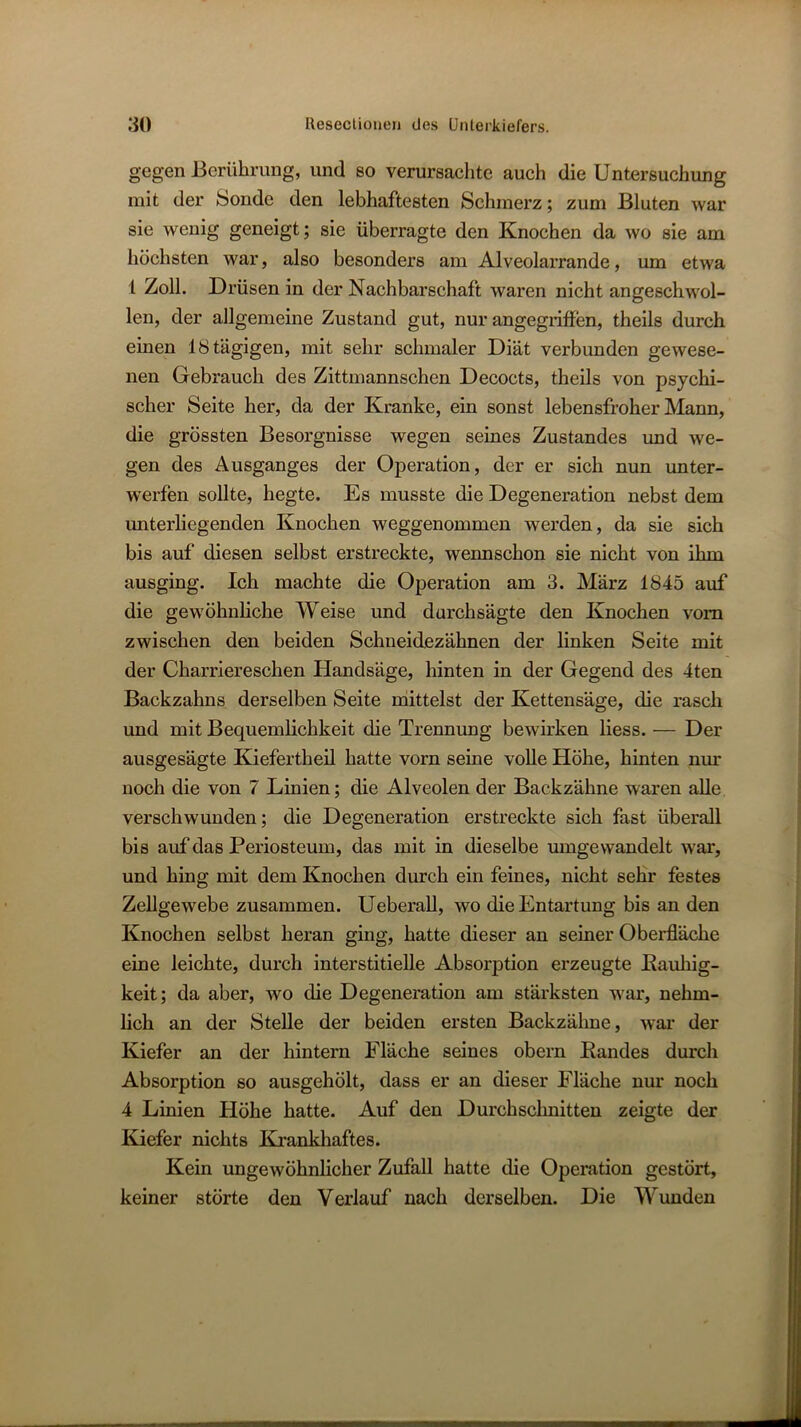 gegen Berührung, und so verursachte auch die Untersuchung mit der Sonde den lebhaftesten Schmerz; zum Bluten war sie wenig geneigt; sie überragte den Knochen da wo sie am höchsten war, also besonders am Alveolarrande, um etwa 1 Zoll. Drüsen in der Nachbarschaft waren nicht angeschwol- len, der allgemeine Zustand gut, nur angegriffen, theils durch einen 18 tägigen, mit sehr schmaler Diät verbunden gewese- nen Gebrauch des Zittmannschen Decocts, theils von psychi- scher Seite her, da der Kranke, ein sonst lebensfroher Mann, die grössten Besorgnisse wegen seines Zustandes imd we- gen des Ausganges der Operation, der er sich nun unter- werfen sollte, hegte. Es musste die Degeneration nebst dem rmterliegenden Knochen weggenommen werden, da sie sich bis auf diesen selbst erstreckte, wennschon sie nicht von ihm ausging. Ich machte die Operation am 3. März 1845 auf die gewöhnliche Weise und durchsägte den Knochen vom zwischen den beiden Schneidezähnen der linken Seite mit der Charriereschen Handsäge, hinten in der Gegend des 4ten Backzahns derselben Seite niittelst der Kettensäge, die rasch und mit Bequemlichkeit die Trennung bewirken Hess. — Der ausgesägte Kiefertheil hatte vorn seine voUe Höhe, hinten nur noch die von 7 Linien; die Alveolen der Backzähne waren alle verschwunden; die Degeneration erstreckte sich fast überall bis auf das Periosteum, das mit in dieselbe umgewandelt war, und hing mit dem Knochen durch ein feines, nicht sehr festes Zellgewebe zusammen. Ueberall, wo die Entartung bis an den Knochen selbst heran ging, hatte dieser an seiner Oberfläche eine leichte, durch interstitielle Absorption erzeugte Eauliig- keit; da aber, wo die Degeneration am stärksten war, nehm- lich an der Stelle der beiden ersten Backzähne, war der Kiefer an der hintern Fläche seines obern Bandes durch Absorption so ausgehölt, dass er an dieser Fläche nur noch 4 Linien Höhe hatte. Auf den Durchschnitten zeigte der Kiefer nichts Krankhaftes. Kein ungewöhnlicher Zufall hatte die Operation gestört, keiner störte den Verlauf nach derselben. Die Wunden