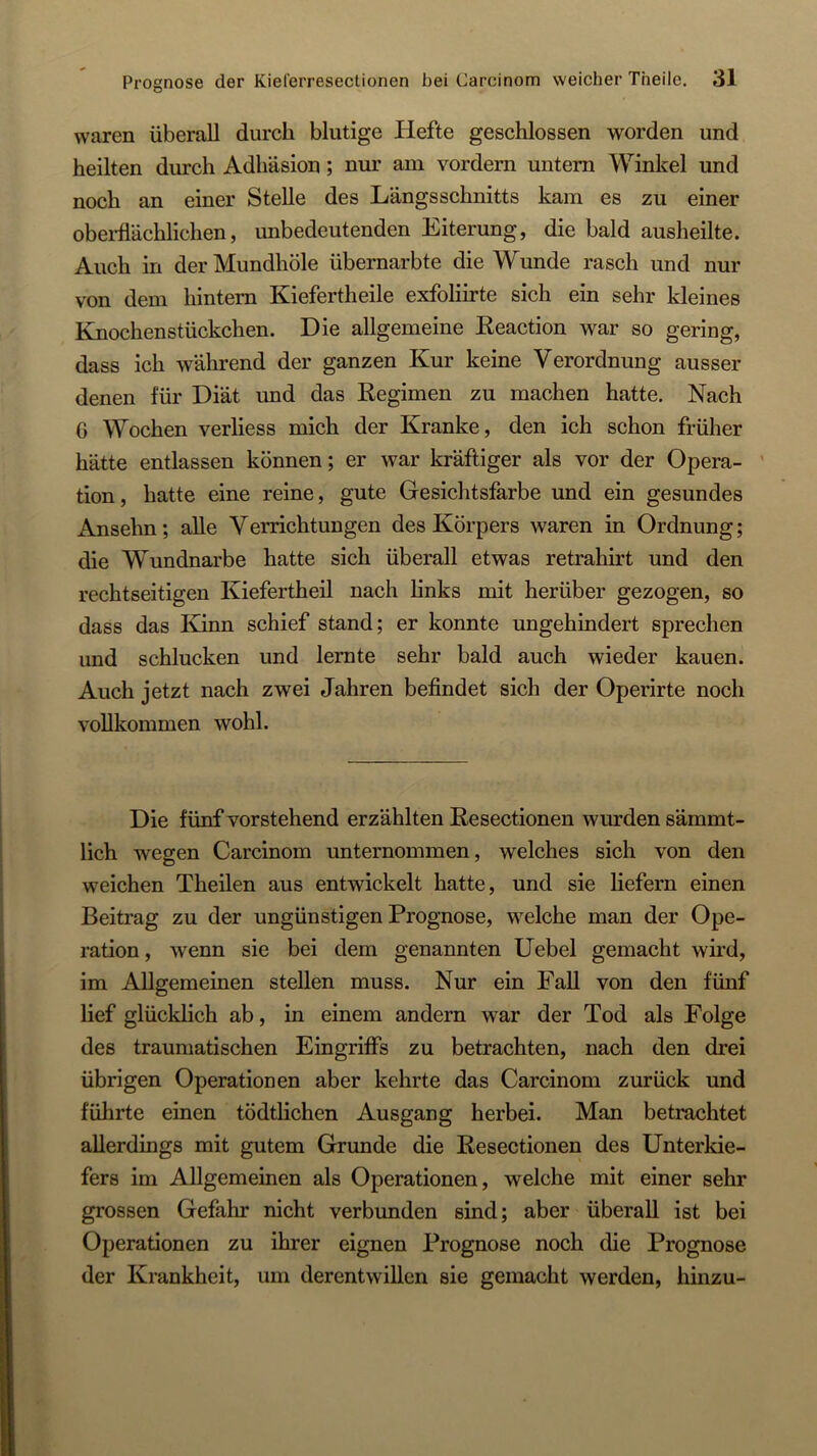 waren überall durch blutige Hefte geschlossen worden und heilten durch Adhäsion; nur am vordem untern Winkel und noch an einer Stelle des Längsschnitts kam es zu einer oberflächlichen, unbedeutenden Eiterung, die bald ausheilte. Auch in derMundhöle übernarbte die Wunde rasch und nur von dem hintern Kiefertheile exfoliirte sich ein sehr kleines Knochenstückchen. Die allgemeine Eeaction war so gering, dass ich während der ganzen Kur keine Verordnung ausser denen für Diät und das Regimen zu machen hatte. Nach G Wochen verliess mich der Kranke, den ich schon früher hätte entlassen können; er war kräftiger als vor der Opera- tion, hatte eine reine, gute Gesichtsfarbe und ein gesundes Ansehn; alle Verrichtungen des Körpers waren in Ordnung; die Wundnarbe hatte sich überall etwas retrahirt und den rechtseitigen Kiefertheil nach links mit herüber gezogen, so dass das Kinn schief stand; er konnte ungehindert sprechen und schlucken und lernte sehr bald auch wieder kauen. Auch jetzt nach zwei Jahren befindet sich der Operirte noch vollkommen wohl. Die fünf vorstehend erzählten Resectionen wurden sämmt- lich wegen Carcinom unternommen, welches sich von den weichen Theilen aus entwickelt hatte, und sie liefern einen Beitrag zu der ungünstigen Prognose, welche man der Ope- ration, wenn sie bei dem genannten Uebel gemacht wird, im Allgemeinen stellen muss. Nur ein Fall von den fünf lief glücklich ab, in einem andern war der Tod als Folge des traumatischen Eingriffs zu betrachten, nach den drei übrigen Operationen aber kehrte das Carcinom zurück und führte einen tödtlichen Ausgang herbei. Man betrachtet allerdings mit gutem Grunde die Resectionen des Unterkie- fers im Allgemeinen als Operationen, welche mit einer sehr grossen Gefahr nicht verbunden sind; aber überall ist bei Operationen zu ihrer eignen Prognose noch die Prognose der Krankheit, um derentwillen sie gemacht werden, hinzu-