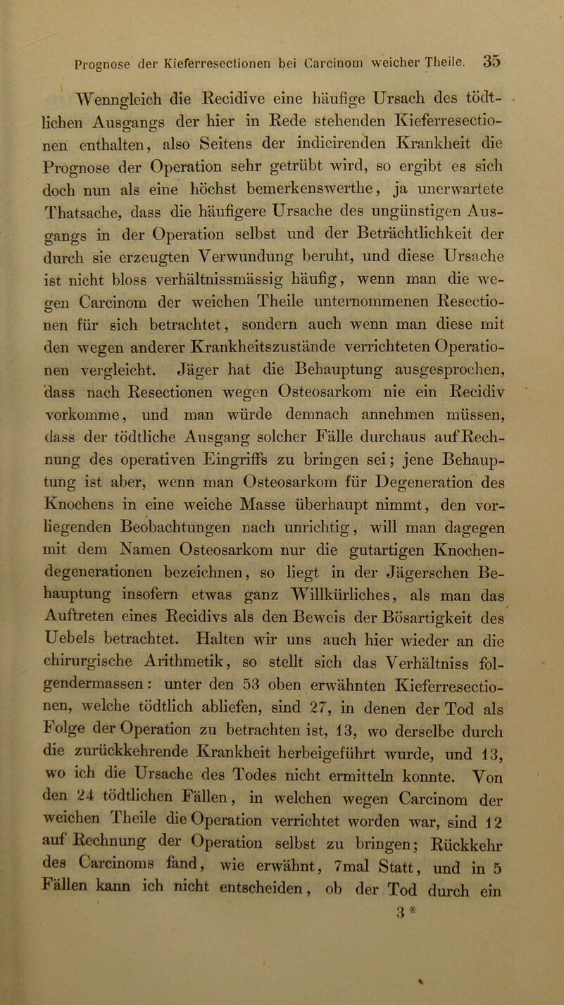 Wenngleich die Recidive eine häufi2:e Ursach des tödt- . liehen Ausgangs der hier in Rede stehenden Kieferresectio- nen enthalten, also Seitens der indicirenden Krankheit die Prognose der Operation sehr getrübt wird, so ergibt es sicli doch nun als eine höchst beuierkenswerthe, ja unerwartete Thatsache, dass die häufigere Ursache des ungünstigen Aus- o-angs in der Operation selbst und der Beträchtlichkeit der durch sie erzeugten Verwundung beruht, und diese Ursache ist nicht bloss verhältnissmässig häufig, wenn man die we- sen Carcinom der weichen Theile unternommenen Resectio- nen für sich betrachtet, sondern auch wenn man diese mit den wegen anderer Krankheitszustände verrichteten Operatio- nen vergleicht. Jäger hat die Behauptung ausgesprochen, dass nach Resectionen w'egen Osteosarkom nie ein Recidiv vorkomme, und man würde demnach annehmen müssen, dass der tödtliche Ausgang solcher Fälle durchaus aufRech- nung des operativen Eingriffs zu bringen sei; jene Behaup- tung ist aber, wenn man Osteosarkom für Degeneration des Knochens in eine weiche Masse überhaupt nimmt, den vor- liegenden Beobachtungen nach unrichtig, will man dagegen mit dem Namen Osteosarkom nur die gutartigen Knochen- degenerationen bezeichnen, so liegt in der Jägerschen Be- hauptung insofern etwas ganz Willkürliches, als man das Auftreten eines Recidivs als den Beweis der Bösartigkeit des Uebels betrachtet. Halten wir uns auch hier wieder an die chirurgische Arithmetik, so stellt sich das Verhältniss fol- gendermassen: unter den 53 oben erwähnten Kieferresectio- nen, welche tödtlich abliefen, sind 27, in denen der Tod als Folge der Operation zu betrachten ist, 13, wo derselbe durch die zurückkehrende Krankheit herbeigeführt wurde, und 13, wo ich die Ursache des Todes nicht ermitteln konnte. Von den 24 tödtlichen Fällen, in welchen wegen Carcinom der weichen Theile die Operation verrichtet worden war, sind 12 auf Rechnung der Operation selbst zu bringen; Rückkehr des Carcinoms fand, wie erwähnt, 7mal Statt, und in 5 Fällen kann ich nicht entscheiden, ob der Tod durch ein 3«-