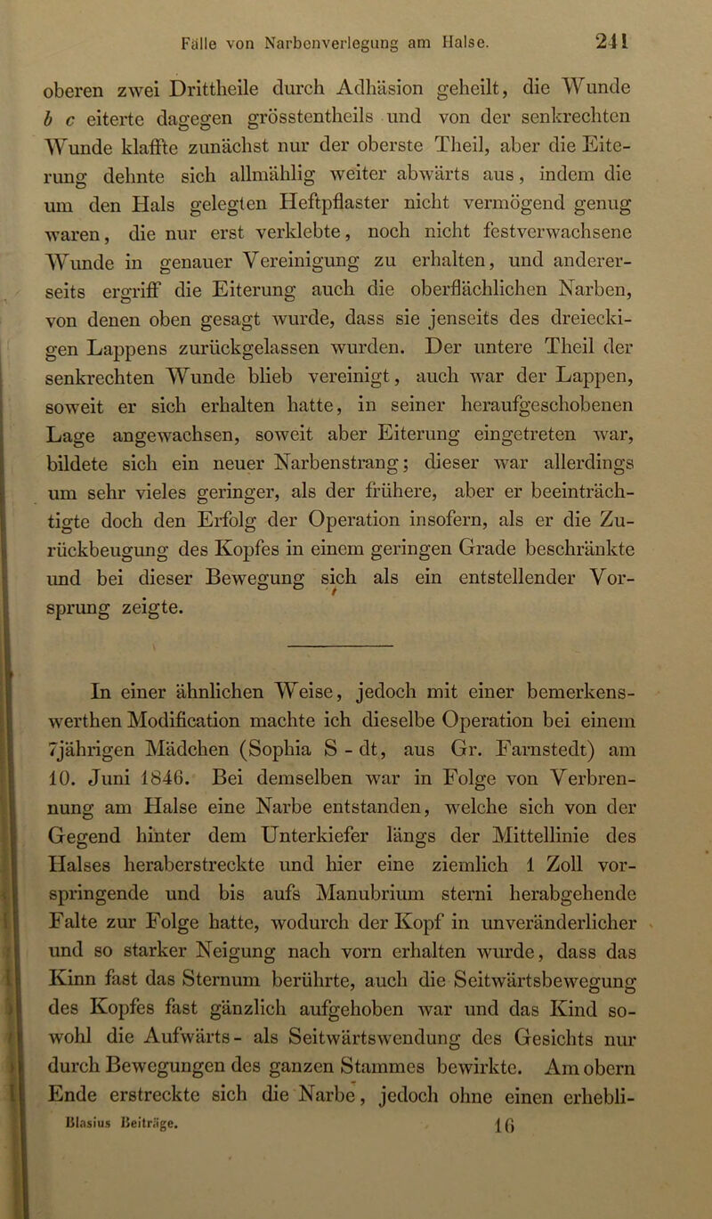 oberen zwei Drittheile durch Adhäsion geheilt, die Wunde h c eiterte dagegen grösstentheils und von der senkrechten Wunde klaffte zunächst nur der oberste Theil, aber die Eite- rung dehnte sich allmählig weiter abwärts aus, indem die um den Hals gelegten Heftpflaster nicht vermögend genug waren, die nur erst verklebte, noch nicht festverwachsene Wunde in genauer Vereinigung zu erhalten, und anderer- seits ergriff die Eiterung auch die oberflächlichen Narben, von denen oben gesagt wurde, dass sie jenseits des dreiecki- gen Lappens zurückgelassen wurden. Der untere Theil der senkrechten Wunde blieb vereinigt, auch war der Lappen, soweit er sich erhalten hatte, in seiner heraufgeschobenen Lage angewachsen, soweit aber Eiterung eingetreten war, bildete sich ein neuer Narbenstrang; dieser war allerdings um sehr vieles geringer, als der frühere, aber er beeinträch- tigte doch den Erfolg der Operation insofern, als er die Zu- rückbeugung des Kopfes in einem geringen Grade beschränkte und bei dieser Bewegung sich als ein entstellender Vor- sprung zeigte. In einer ähnlichen Weise, jedoch mit einer bemerkens- werthen Modification machte ich dieselbe Operation bei einem 7jährigen Mädchen (Sophia S - dt, aus Gr. Farnstedt) am 10. Juni 1846. Bei demselben war in Folge von Verbren- nung am Halse eine Narbe entstanden, welche sich von der Gegend hinter dem Unterkiefer längs der Mittellinie des Halses heraberstreckte und hier eine ziemlich 1 Zoll vor- springende und bis aufs Manubrium sterni herabgehende Falte zur Folge hatte, wodurch der Kopf in unveränderlicher und so starker Neigung nach vorn erhalten wurde, dass das Kinn fast das Sternum berührte, auch die Seitwärtsbewegung des Kopfes fast gänzlich aufgehoben war und das Kind so- wohl die Aufwärts- als Seitwärtswendung des Gesichts nur durch Bewegungen des ganzen Stammes bewirkte. Am obern Ende erstreckte sich die Narbe, jedoch ohne einen erhebli- 15lasiu.s IJeiträge. U