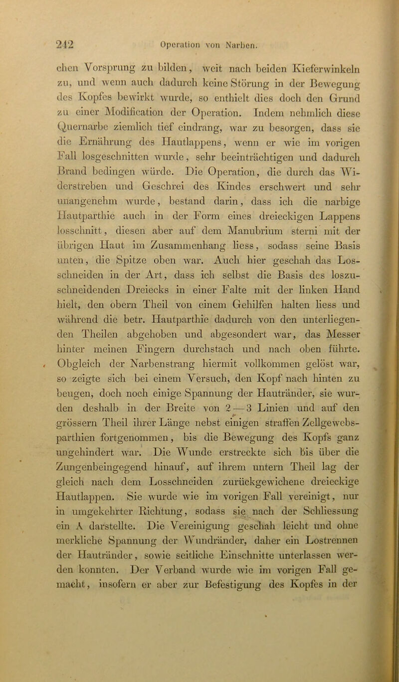 dien Vorsprung zu bilden, weit naeh beiden Kiefcrwinkeln zu, und wenn auch dadurch keine Störung in der Bewegung des Kopfes bewirkt wurde, so enthielt dies doch den Grund zu einer Modifieation der Operation. Indem nehmlich diese Quernarbe ziemlich tief eindrang, war zu besorgen, dass sie die Krnährung des Hautlappens, wenn er wie im vorigen Fall losgeschnitten wurde, sehr beeinträchtigen und dadurch Brand bedingen würde. Die Operation, die durch das Wi- derstreben und Geschrei des Kindes erschwert und sehr unangenehm wurde, bestand darin, dass ich die narbige Hautparthie auch in der Form eines dreieckigen Lappens losschnitt, diesen aber auf dem Manubrium sterni mit der übrigen Haut im Zusammenhang liess, sodass seine Basis unten, die Spitze oben war. Auch hier geschah das Los- schneiden in der Art, dass ich selbst die Basis des loszu- schneidenden Dreiecks in einer Falte mit der linken Hand hielt, den obern Theil von einem Gehilfen halten liess und während die betr. Hautparthie dadurch von den unterliegen- den Theilen abgehoben und abgesondert war, das Messer hinter meinen Fingern durchstach und nach oben führte. / Obgleich der Narbenstrang hiermit vollkommen gelöst war, so zeigte sich bei einem Versuch, den Kopf nach hinten zu beugen, doch noch einige Spannung der Hautränder, sie wur- den deshalb in der Breite von 2 — 3 Linien und auf den grössern Theil ihrer Länge nebst einigen straffen ZeUgewebs- parthien fortgenommen, bis die Bewegung des Kopfs ganz ungehindert war. Die Wunde erstreckte sich bis über die Zungenbeingegend hinauf, auf ihrem untern Theil lag der gleich nach dem Losschneiden zurückgewichene dreieckige Hautlapj)en. Sie wurde wie im vorigen Fall vereinigt, nur in umgekehrter Richtung, sodass sie nach der Schliessung ein A darstellte. Die Vereinigung geschah leicht und ohne merkliche Spannung der Wundränder, daher ein Lostrennen der Hautränder, sowie seitliche Einschnitte unterlassen wer- den konnten. Der Verband wurde wie im vorigen Fall ge- macht, insofern er aber zur Befestigung des Kopfes in der