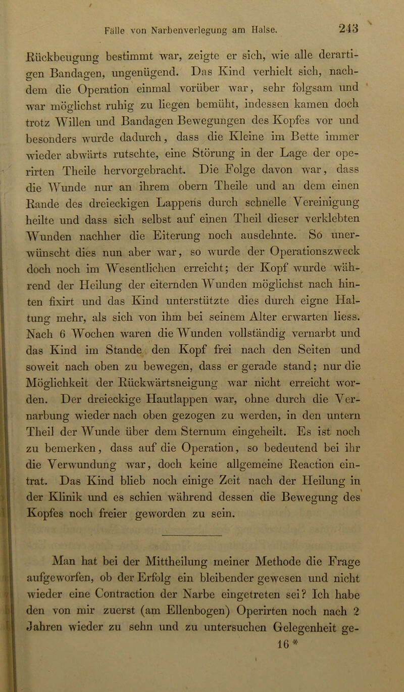 / Fälle von Narbenveiiegung am Halse. 243 Kückbeiisuno; bestimmt war, zeigte er sieb, wie alle derart!- o-en Bandao-en, ungenügend. Das Kind verhielt sich, nach- dem die Operation einmal vorüber war, sehr folgsam und * war möglichst ruhig zu liegen bemüht, indessen kamen doch trotz Willen und Bandagen Bewegungen des Kopfes vor und besonders wurde dadurch, dass die Kleine im Bette immer wieder abwärts rutschte, eine Störung in der Lage der ope- rirten Theile hervorgebracht. Die Folge davon war, dass die Wunde nur an ihrem obern Theile und an dem einen Rande des dreieckigen Lappeiis durch schnelle Vereinigung heilte und dass sich selbst auf einen Theil dieser verklebten Wunden nachher die Eiterung noch ausdehnte. So uner- wünscht dies nun aber war, so wurde der Operationszweck doch noch im Wesentlichen erreicht; der Kopf wurde wäh- rend der Heilung der eiternden Wunden möglichst nach hin- ten fixirt und das Kind unterstützte dies durch eigne Hal- tuno- mehr, als sich von ihm bei seinem Alter erwarten Hess. Nach 6 Wochen waren die Wunden vollständig vernarbt und das Kind im Stande den Kopf frei nach den Seiten und soweit nach oben zu bewegen, dass er gerade stand; nur die Möglichkeit der Rückwärtsneigung war nicht erreicht wor- den. Der dreieckige Hautlappen war, ohne durch die Ver- narbung wieder nach oben gezogen zu werden, in den untern Theil der Wunde über dem Sternum eingeheilt. Es ist noch zu bemerken, dass auf die Operation, so bedeutend bei ihr die Verwundung war, doch keine allgemeine Reaction ein- trat. Das Kind blieb noch einige Zeit nach der Heilung in der Klinik und es schien w’ährend dessen die Bewegung des Kopfes noch freier geworden zu sein. Man hat bei der Mittheilung meiner Methode die Frage aufgeworfen, ob der Erfolg ein bleibender gewesen und nicht wieder eine Contraction der Narbe eingetreten sei? Ich habe den von mir zuerst (am Ellenbogen) Operirten noch nach 2 Jahren wieder zu sehn und zu untersuchen Gelegenheit ge- lb*